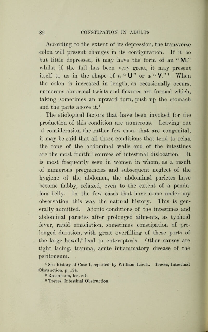 According to the extent of its depression, the transverse colon will present changes in its configuration. If it be but little depressed, it may have the form of an “ M,” whilst if the fall has been very great, it may present itself to us in the shape of a “ U ” or a “ V.” 1 When the colon is increased in length, as occasionally occurs, numerous abnormal twists and flexures are formed which, taking sometimes an upward turn, push up the stomach and the parts above it.2 The etiological factors that have been invoked for the production of this condition are numerous. Leaving out of consideration the rather few cases that are congenital, it may be said that all those conditions that tend to relax the tone of the abdominal walls and of the intestines are the most fruitful sources of intestinal dislocation. It is most frequently seen in women in whom, as a result of numerous pregnancies and subsequent neglect of the hygiene of the abdomen, the abdominal parietes have become flabby, relaxed, even to the extent of a pendu- lous belly. In the few cases that have come under my observation this was the natural history. This is gen- erally admitted. Atonic conditions of the intestines and abdominal parietes after prolonged ailments, as typhoid fever, rapid emaciation, sometimes constipation of pro- longed duration, with great overfilling of these parts of the large bowel,3 lead to enteroptosis. Other causes are tight lacing, trauma, acute inflammatory disease of the peritoneum. 1 See history of Case 1, reported by William Levitt. Treves, Intestinal Obstruction, p. 124. 2 Rosenheim, loc. cit. 8 Treves, Intestinal Obstruction.