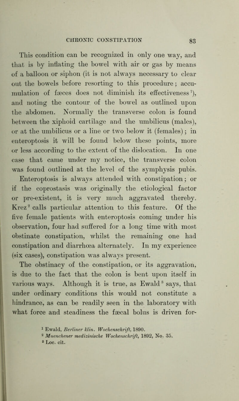 This condition can be recognized in only one way, and that is by inflating the bowel with air or gas by means of a balloon or siphon (it is not always necessary to clear out the bowels before resorting to this procedure; accu- mulation of faeces does not diminish its effectiveness1), and noting the contour of the bowel as outlined upon the abdomen. Normally the transverse colon is found between the xiphoid cartilage and the umbilicus (males), or at the umbilicus or a line or two below it (females); in enteroptosis it will be found below these points, more or less according to the extent of the dislocation. In one case that came under my notice, the transverse colon was found outlined at the level of the symphysis pubis. Enteroptosis is always attended with constipation; or if the coprostasis was originally the etiological factor or pre-existent, it is very much aggravated thereby. Krez2 calls particular attention to this feature. Of the five female patients with enteroptosis coming under his observation, four had suffered for a long time with most obstinate constipation, whilst the remaining one had constipation and diarrhoea alternately. In my experience (six cases), constipation was always present. The obstinacy of the constipation, or its aggravation, is due to the fact that the colon is bent upon itself in various ways. Although it is true, as Ewald3 says, that under ordinary conditions this would not constitute a hindrance, as can be readily seen in the laboratory with what force and steadiness the faecal bolus is driven for- 1 Ewald, Berliner Tclin. Wochenschri/t, 1890. 2 Muenchener medizinische Wochenschri/t, 1892, No. 35. 3 Loc. cit.