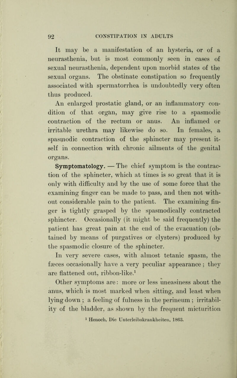 It may be a manifestation of an hysteria, or of a neurasthenia, but is most commonly seen in cases of sexual neurasthenia, dependent upon morbid states of the sexual organs. The obstinate constipation so frequently associated with spermatorrhea is undoubtedly very often thus produced. An enlarged prostatic gland, or an inflammatory con- dition of that organ, may give rise to a spasmodic contraction of the rectum or anus. An inflamed or irritable urethra may likewise do so. In females, a spasmodic contraction of the sphincter may present it- self in connection with chronic ailments of the genital organs. Symptomatology. — The chief symptom is the contrac- tion of the sphincter, which at times is so great that it is only with difficulty and by the use of some force that the examining finger can be made to pass, and then not with- out considerable pain to the patient. The examining fin- ger is tightly grasped by the spasmodically contracted sphincter. Occasionally (it might be said frequently) the patient has great pain at the end of the evacuation (ob- tained by means of purgatives or clysters) produced by the spasmodic closure of the sphincter. In very severe cases, with almost tetanic spasm, the faeces occasionally have a very peculiar appearance ; they are flattened out, ribbon-like.1 Other symptoms are: more or less uneasiness about the anus, which is most marked when sitting, and least when lying down ; a feeling of fulness in the perineum ; irritabil- ity of the bladder, as shown by the frequent micturition 1 Henoch, Die Unterleibskrankheiten, 1863.