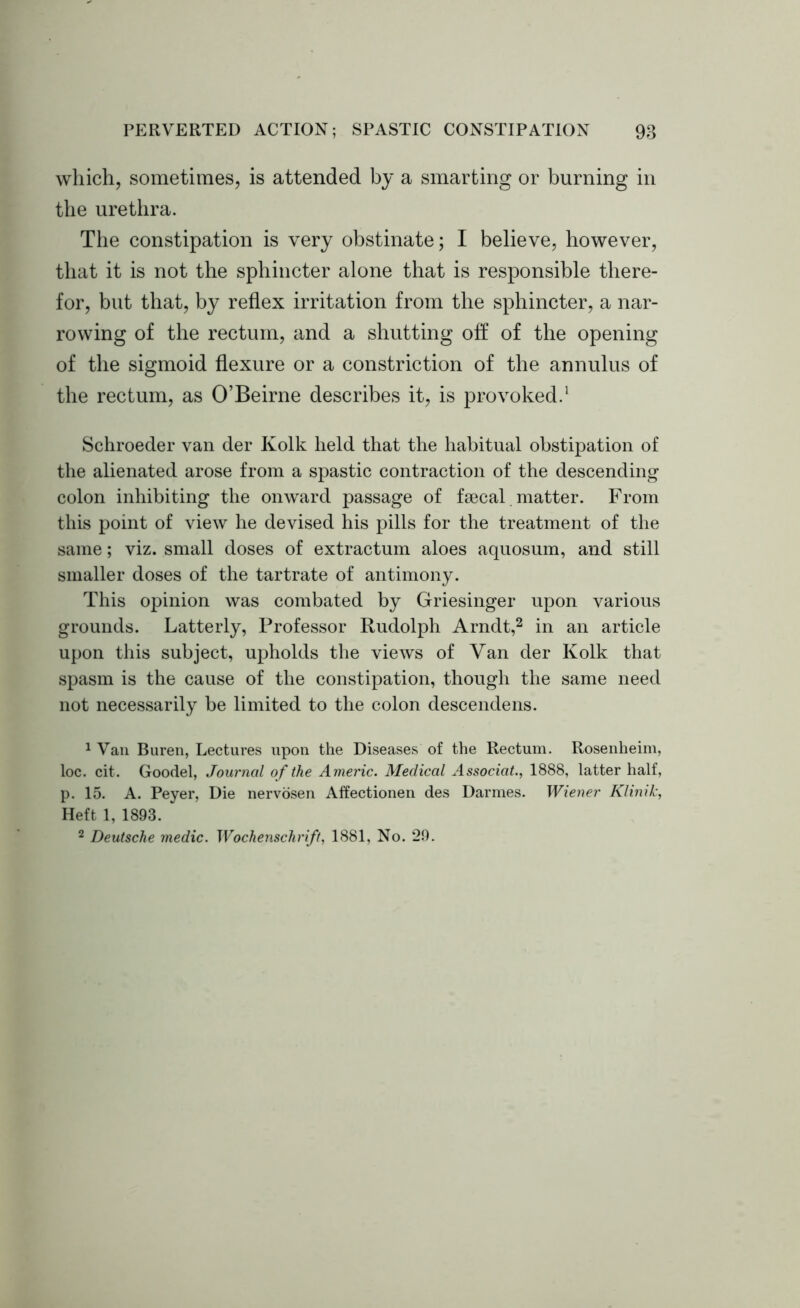 which, sometimes, is attended by a smarting or burning in the urethra. The constipation is very obstinate; I believe, however, that it is not the sphincter alone that is responsible there- for, but that, by reflex irritation from the sphincter, a nar- rowing of the rectum, and a shutting off of the opening of the sigmoid flexure or a constriction of the annulus of the rectum, as O’Beirne describes it, is provoked.1 Schroeder van der Kolk held that the habitual obstipation of the alienated arose from a spastic contraction of the descending colon inhibiting the onward passage of faecal matter. From this point of view he devised his pills for the treatment of the same; viz. small doses of extractum aloes aquosum, and still smaller doses of the tartrate of antimony. This opinion was combated by Griesinger upon various grounds. Latterly, Professor Rudolph Arndt,2 in an article upon this subject, upholds the views of Van der Kolk that spasm is the cause of the constipation, though the same need not necessarily be limited to the colon descendens. 1 Van Buren, Lectures upon the Diseases of the Rectum. Rosenheim, loc. cit. Goodel, Journal of the Americ. Medical Associate 1888, latter half, p. 15. A. Peyer, Die nervosen Affectionen des Darmes. Wiener Klinik, Heft 1, 1893. 2 Deutsche medic. Wochenschrift, 1881, No. 29.