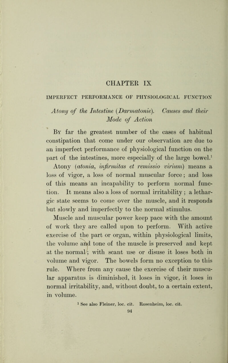 CHAPTER IX IMPERFECT PERFORMANCE OF PHYSIOLOGICAL FUNCTION Atony of the Intestine (Darmatonie). Causes and their Mode of Action By far the greatest number of the cases of habitual constipation that come under our observation are due to an imperfect performance of physiological function on the part of the intestines, more especially of the large bowel.1 Atony (atonia, infirmitas et remissio virium) means a loss of vigor, a loss of normal muscular force; and loss of this means an incapability to perform normal func- tion. It means also a loss of normal irritability ; a lethar- gic state seems to come over the muscle, and it responds but slowly and imperfectly to the normal stimulus. Muscle and muscular power keep pace with the amount of work they are called upon to perform. With active exercise of the part or organ, within physiological limits, the volume and tone of the muscle is preserved and kept at the normal/; with scant use or disuse it loses both in volume and vigor. The bowels form no exception to this rule. Where from any cause the exercise of their muscu- lar apparatus is diminished, it loses in vigor, it loses in normal irritability, and, without doubt, to a certain extent, in volume. 1 See also Fleiner, loc. cit. Rosenheim, loc. cit.