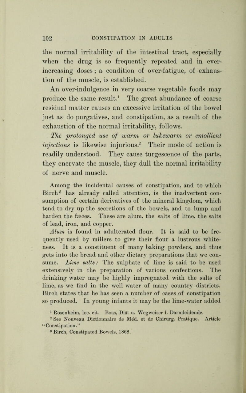 the normal irritability of the intestinal tract, especially when the drug is so frequently repeated and in ever- increasing doses; a condition of over-fatigue, of exhaus- tion of the muscle, is established. An over-indulgence in very coarse vegetable foods may produce the same result.1 The great abundance of coarse residual matter causes an excessive irritation of the bowel just as do purgatives, and constipation, as a result of the exhaustion of the normal irritability, follows. The prolonged use of warm or lukewarm or emollient injections is likewise injurious.2 Their mode of action is readily understood. They cause turgescence of the parts, they enervate the muscle, they dull the normal irritability of nerve and muscle. Among the incidental causes of constipation, and to which Birch3 has already called attention, is the inadvertent con- sumption of certain derivatives of the mineral kingdom, which tend to dry up the secretions of the bowels, and to lump and harden the faeces. These are alum, the salts of lime, the salts of lead, iron, and copper. Alum is found in adulterated flour. It is said to be fre- quently used by millers to give their flour a lustrous white- ness. It is a constituent of many baking powders, and thus gets into the bread and other dietary preparations that we con- sume. Lime salts: The sulphate of lime is said to be used extensively in the preparation of various confections. The drinking water may be highly impregnated with the salts of lime, as we find in the well water of many country districts. Birch states that he has seen a number of cases of constipation so produced. In young infants it may be the lime-water added 1 Rosenheim, loc. cit. Boas, Diat u. Wegweiser f. Darmleidende. 2 See Nouveau Dictionnaire de Med. et de Chirurg. Pratique. Article “Constipation.” 3 Birch, Constipated Bowels, 1868.