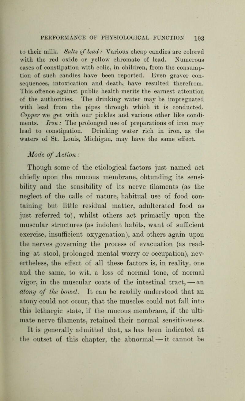 to their milk. Salts of lead: Various cheap candies are colored with the red oxide or yellow chromate of lead. Numerous cases of constipation with colic, in children, from the consump- tion of such candies have been reported. Even graver con- sequences, intoxication and death, have resulted therefrom. This offence against public health merits the earnest attention of the authorities. The drinking water may be impregnated with lead from the pipes through which it is conducted. Copper we get with our pickles and various other like condi- ments. Iron: The prolonged use of preparations of iron may lead to constipation. Drinking water rich in iron, as the waters of St. Louis, Michigan, may have the same effect. Mode of Action: Though some of the etiological factors just named act chiefly upon the mucous membrane, obtunding its sensi- bility and the sensibility of its nerve filaments (as the neglect of the calls of nature, habitual use of food con- taining but little residual matter, adulterated food as just referred to), whilst others act primarily upon the muscular structures (as indolent habits, w^ant of sufficient exercise, insufficient oxygenation), and others again upon the nerves governing the process of evacuation (as read- ing at stool, prolonged mental worry or occupation), nev- ertheless, the effect of all these factors is, in reality, one and the same, to wit, a loss of normal tone, of normal vigor, in the muscular coats of the intestinal tract, — an atony of the boivel. It can be readily understood that an atony could not occur, that the muscles could not fall into this lethargic state, if the mucous membrane, if the ulti- mate nerve filaments, retained their normal sensitiveness. It is generally admitted that, as has been indicated at the outset of this chapter, the abnormal — it cannot be