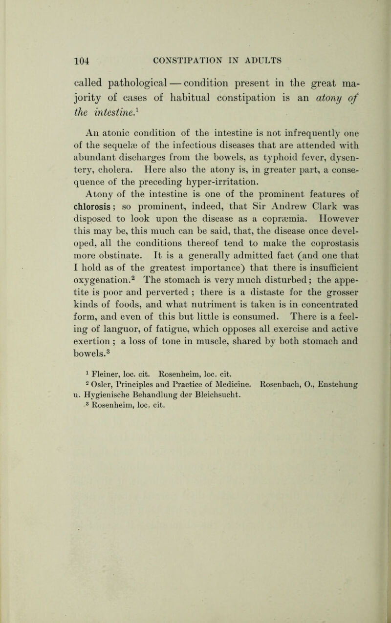 called pathological — condition present in the great ma- jority of cases of habitual constipation is an atony of the intestine} An atonic condition of the intestine is not infrequently one of the sequelse of the infectious diseases that are attended with abundant discharges from the bowels, as typhoid fever, dysen- tery, cholera. Here also the atony is, in greater part, a conse- quence of the preceding hyper-irritation. Atony of the intestine is one of the prominent features of chlorosis; so prominent, indeed, that Sir Andrew Clark was disposed to look upon the disease as a copryemia. However this may be, this much can be said, that, the disease once devel- oped, all the conditions thereof tend to make the coprostasis more obstinate. It is a generally admitted fact (and one that I hold as of the greatest importance) that there is insufficient oxygenation.1 2 The stomach is very much disturbed; the appe- tite is poor and perverted ; there is a distaste for the grosser kinds of foods, and what nutriment is taken is in concentrated form, and even of this but little is consumed. There is a feel- ing of languor, of fatigue, which opposes all exercise and active exertion ; a loss of tone in muscle, shared by both stomach and bowels.3 1 Fleiner, loc. cit. Rosenheim, loc. cit. 2 Osier, Principles and Practice of Medicine. Rosenbach, O., Enstehung u. Hygienische Behandlung der Bleichsucht. 3 Rosenheim, loc. cit.