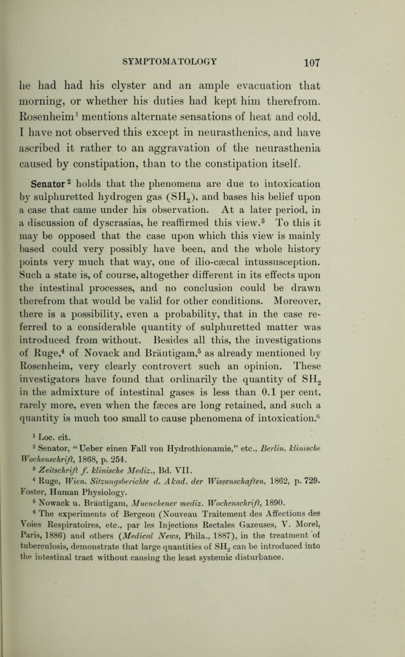 lie had had his clyster and an ample evacuation that morning, or whether his duties had kept him therefrom. Rosenheim1 mentions alternate sensations of heat and cold. I have not observed this except in neurasthenics, and have ascribed it rather to an aggravation of the neurasthenia caused by constipation, than to the constipation itself. Senator2 holds that the phenomena are due to intoxication by sulphuretted hydrogen gas (SH2), and bases his belief upon a ease that came under his observation. At a later period, in a discussion of dyscrasias, he reaffirmed this view.3 To this it may be opposed that the case upon which this view is mainly based could very possibly have been, and the whole history points very much that way, one of ilio-ceecal intussusception. Such a state is, of course, altogether different in its effects upon the intestinal processes, and no conclusion could be drawn therefrom that would be valid for other conditions. Moreover, there is a possibility, even a probability, that in the case re- ferred to a considerable quantity of sulphuretted matter was introduced from without. Besides all this, the investigations of Ruge,4 of Novack and Brautigam,5 as already mentioned by Rosenheim, very clearly controvert such an opinion. These investigators have found that ordinarily the quantity of SH2 in the admixture of intestinal gases is less than 0.1 per cent, rarely more, even when the faeces are long retained, and such a quantity is much too small to cause phenomena of intoxication.6 1 Loc. cit. 2 Senator, “ Ueber einen Fall von Hydrothionamie,” etc., Berlin, klinische Wochenschrift} 1868, p. 254. 3 Zeitschrift f. klinische Mediz., Bd. VII. 4 Ruge, Wien. Sitzungsbericlite d. Akad. der Wis?enschaften, 1862, p. 729. Foster, Human Physiology. 6 Nowack u. Brautigam, Muencliener mediz. Wochenschrift, 1890. 6 The experiments of Bergeon (Nouveau Traitement des Affections des Voies Respiratoires, etc., par les Injections Rectales Gazeuses, V. Morel, Paris, 1886) and others (Medical News, Phila., 1887), in the treatment of tuberculosis, demonstrate that large quantities of SH2 can be introduced into the intestinal tract without causing the least systemic disturbance.