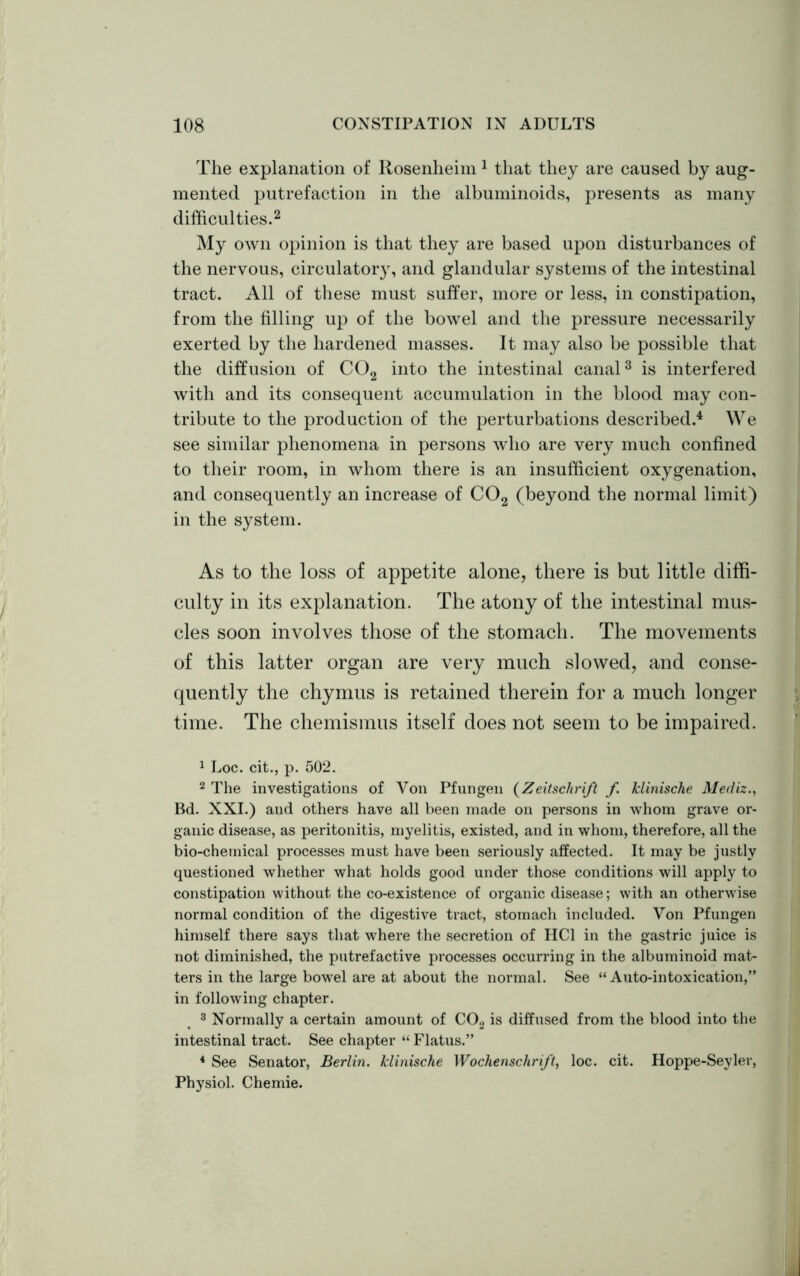 The explanation of Rosenheim 1 that they are caused by aug- mented putrefaction in the albuminoids, presents as many difficulties.2 My own opinion is that they are based upon disturbances of the nervous, circulatory, and glandular systems of the intestinal tract. All of these must suffer, more or less, in constipation, from the filling up of the bowel and the pressure necessarily exerted by the hardened masses. It may also be possible that the diffusion of C02 into the intestinal canal3 is interfered with and its consequent accumulation in the blood may con- tribute to the production of the perturbations described.4 We see similar phenomena in persons who are very much confined to their room, in whom there is an insufficient oxygenation, and consequently an increase of C02 (beyond the normal limit) in the system. As to the loss of appetite alone, there is but little diffi- culty in its explanation. The atony of the intestinal mus- cles soon involves those of the stomach. The movements of this latter organ are very much slowed, and conse- quently the chymus is retained therein for a much longer time. The chemismus itself does not seem to be impaired. 1 Loc. cit., p. 502. 2 The investigations of Von Pfungen (Zeitsclirift f klinische Mediz., Bd. XXI.) and others have all been made on persons in whom grave or- ganic disease, as peritonitis, myelitis, existed, and in whom, therefore, all the bio-chemical processes must have been seriously affected. It may be justly questioned whether what holds good under those conditions will apply to constipation without the co-existence of organic disease; with an otherwise normal condition of the digestive tract, stomach included. Von Pf ungen himself there says that where the secretion of IICl in the gastric juice is not diminished, the putrefactive processes occurring in the albuminoid mat- ters in the large bowel are at about the normal. See “Auto-intoxication,” in following chapter. 3 Normally a certain amount of C02 is diffused from the blood into the intestinal tract. See chapter “ Flatus.” 4 See Senator, Berlin, klinische Wochenschrift, loc. cit. Hoppe-Seyler, Physiol. Chemie.