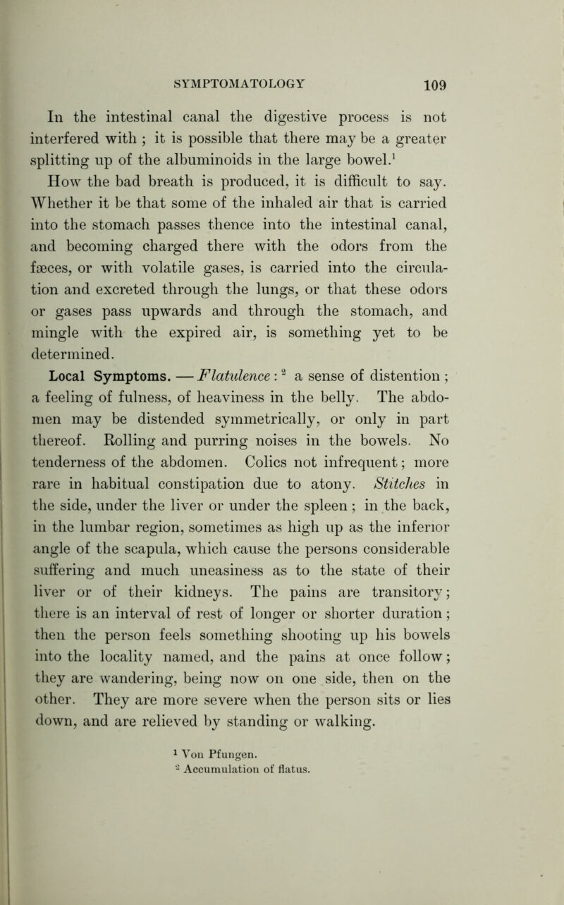 In the intestinal canal the digestive process is not interfered with ; it is possible that there may be a greater splitting up of the albuminoids in the large bowel.1 How the bad breath is produced, it is difficult to say. Whether it be that some of the inhaled air that is carried into the stomach passes thence into the intestinal canal, and becoming charged there with the odors from the faeces, or with volatile gases, is carried into the circula- tion and excreted through the lungs, or that these odors or gases pass upwards and through the stomach, and mingle with the expired air, is something yet to be determined. Local Symptoms. —Flatulence :2 a sense of distention ; a feeling of fulness, of heaviness in the belly. The abdo- men may be distended symmetrically, or only in part thereof. Rolling and purring noises in the bowels. No tenderness of the abdomen. Colics not infrequent; more rare in habitual constipation due to atony. Stitches in the side, under the liver or under the spleen; in the back, in the lumbar region, sometimes as high up as the inferior angle of the scapula, which cause the persons considerable suffering and much uneasiness as to the state of their liver or of their kidneys. The pains are transitory; there is an interval of rest of longer or shorter duration; then the person feels something shooting up his bowels into the locality named, and the pains at once follow; they are wandering, being now on one side, then on the other. They are more severe when the person sits or lies down, and are relieved by standing or walking. 1 Von Pfungen. 2 Accumulation of flatus.