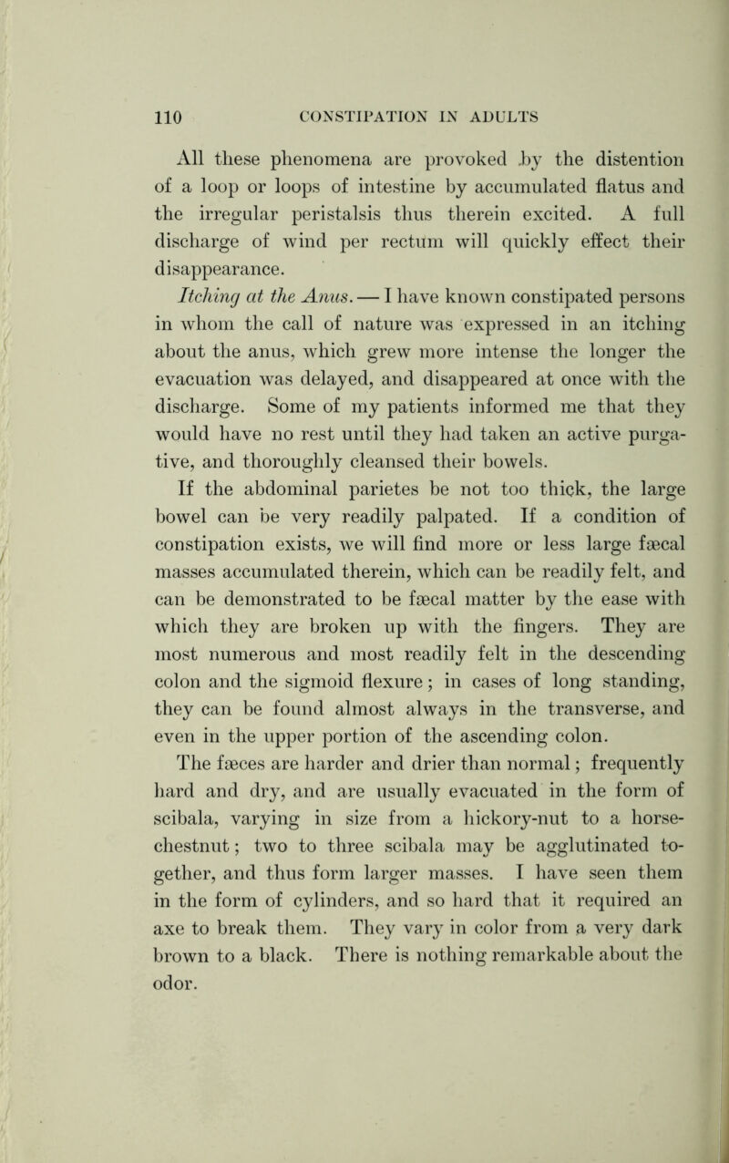 All these phenomena are provoked hy the distention of a loop or loops of intestine by accumulated flatus and the irregular peristalsis thus therein excited. A full discharge of wind per rectum will quickly effect their disappearance. Itching at the Anus. — I have known constipated persons in whom the call of nature was expressed in an itching about the anus, which grew more intense the longer the evacuation was delayed, and disappeared at once with the discharge. Some of my patients informed me that they would have no rest until they had taken an active purga- tive, and thoroughly cleansed their bowels. If the abdominal parietes be not too thick, the large bowel can be very readily palpated. If a condition of constipation exists, we will find more or less large faecal masses accumulated therein, which can be readily felt, and can be demonstrated to be faecal matter by the ease with which they are broken up with the fingers. They are most numerous and most readily felt in the descending colon and the sigmoid flexure; in cases of long standing, they can be found almost always in the transverse, and even in the upper portion of the ascending colon. The faeces are harder and drier than normal; frequently hard and dry, and are usually evacuated in the form of scibala, varying in size from a hickory-nut to a horse- chestnut ; two to three scibala may be agglutinated to- gether, and thus form larger masses. I have seen them in the form of cylinders, and so hard that it required an axe to break them. They vary in color from a very dark brown to a black. There is nothing remarkable about the odor.