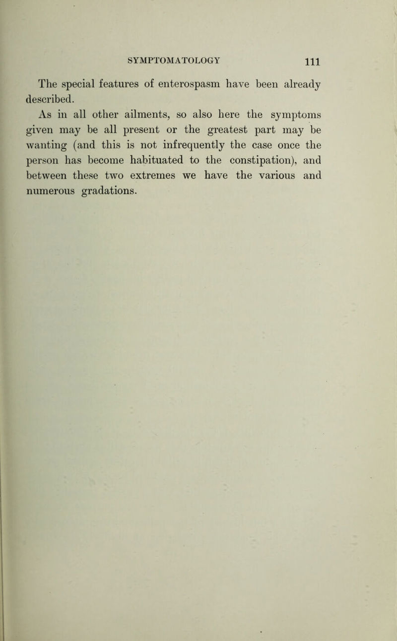 The special features of enterospasm have been already described. As in all other ailments, so also here the symptoms given may be all present or the greatest part may be wanting (and this is not infrequently the case once the person has become habituated to the constipation), and between these two extremes we have the various and numerous gradations.