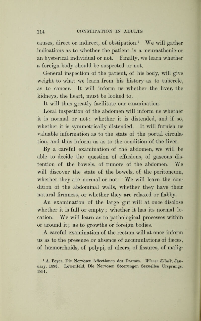 causes, direct or indirect, of obstipation.1 We will gather indications as to whether the patient is a neurasthenic or an hysterical individual or not. Finally, we learn whether a foreign body should be suspected or not. General inspection of the patient, of his body, will give weight to what we learn from his history as to tubercle, as to cancer. It will inform us whether the liver, the kidneys, the heart, must be looked to. It will thus greatly facilitate our examination. Local inspection of the abdomen will inform us whether it is normal or not; whether it is distended, and if so, whether it is symmetrically distended. It will furnish us valuable information as to the state of the portal circula- tion, and thus inform us as to the condition of the liver. By a careful examination of the abdomen, we will be able to decide the question of effusions, of gaseous dis- tention of the bowels, of tumors of the abdomen. We will discover the state of the bowels, of the peritoneum, whether they are normal or not. We will learn the con- dition of the abdominal walls, whether they have their natural firmness, or whether they are relaxed or flabby. An examination of the large gut will at once disclose whether it is full or empty; whether it has its normal lo- cation. We will learn as to pathological processes within or around it; as to growths or foreign bodies. A careful examination of the rectum will at once inform us as to the presence or absence of accumulations of faeces, of haemorrhoids, of polypi, of ulcers, of fissures, of malig- 1 A. Peyer, Die Nervosen Affectionen des Darmes. Wiener Klinik, Jan- uary, 1893. Lowenfeld, Die Nervosen Stoerungen Sexuellen Ursprungs, 1891.