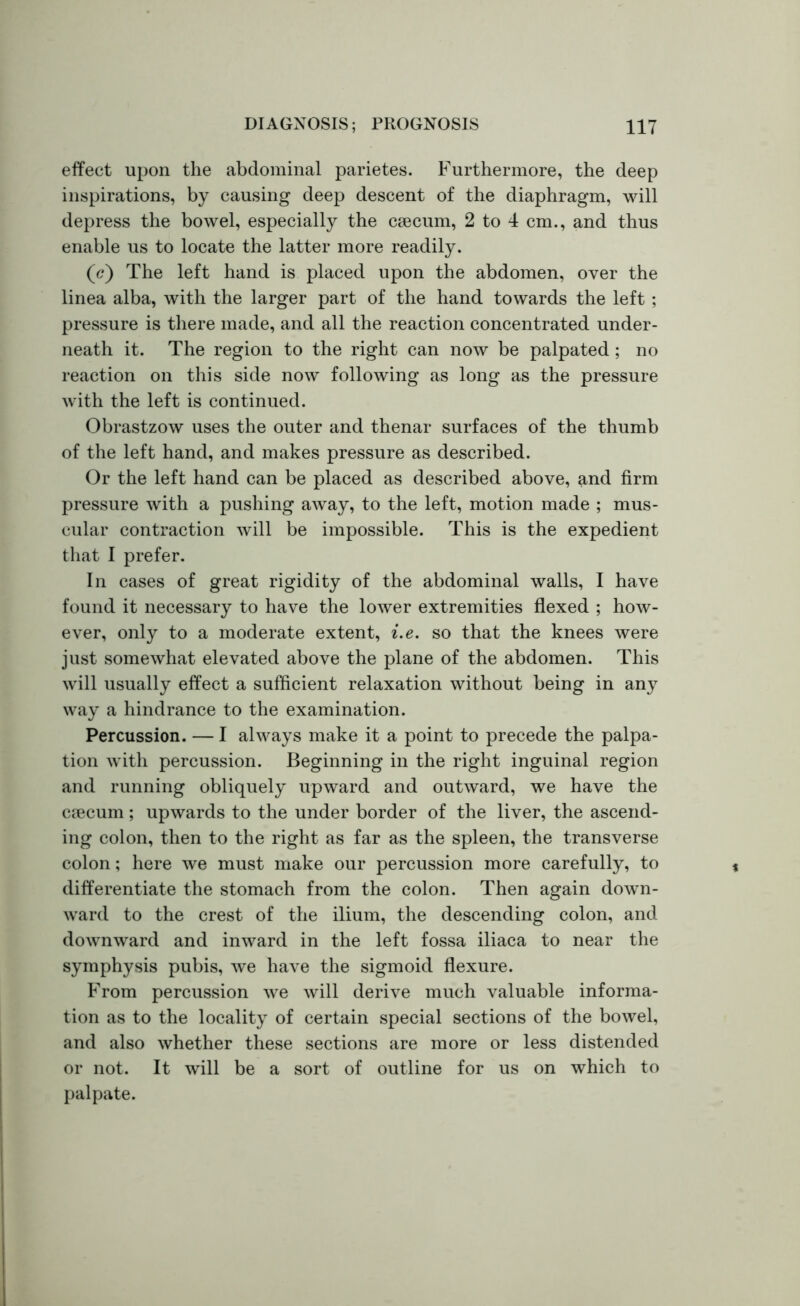 effect upon the abdominal parietes. Furthermore, the deep inspirations, by causing deep descent of the diaphragm, will depress the bowel, especially the caecum, 2 to 4 cm., and thus enable us to locate the latter more readily. (<?) The left hand is placed upon the abdomen, over the linea alba, with the larger part of the hand towards the left ; pressure is there made, and all the reaction concentrated under- neath it. The region to the right can now be palpated ; no reaction on this side now following as long as the pressure with the left is continued. Obrastzow uses the outer and thenar surfaces of the thumb of the left hand, and makes pressure as described. Or the left hand can be placed as described above, and firm pressure with a pushing away, to the left, motion made ; mus- cular contraction will be impossible. This is the expedient that I prefer. In cases of great rigidity of the abdominal walls, I have found it necessary to have the lower extremities flexed ; how- ever, only to a moderate extent, i.e. so that the knees were just somewhat elevated above the plane of the abdomen. This will usually effect a sufficient relaxation without being in any way a hindrance to the examination. Percussion. — I always make it a point to precede the palpa- tion with percussion. Beginning in the right inguinal region and running obliquely upward and outward, we have the ctecum; upwards to the under border of the liver, the ascend- ing colon, then to the right as far as the spleen, the transverse colon; here we must make our percussion more carefully, to differentiate the stomach from the colon. Then again down- ward to the crest of the ilium, the descending colon, and downward and inward in the left fossa iliaca to near the symphysis pubis, we have the sigmoid flexure. From percussion we will derive much valuable informa- tion as to the locality of certain special sections of the bowel, and also whether these sections are more or less distended or not. It will be a sort of outline for us on which to palpate.