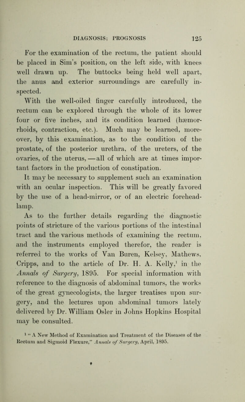 For the examination of the rectum, the patient should be placed in Sim’s position, on the left side, with knees well drawn up. The buttocks being held well apart, the anus and exterior surroundings are carefully in- spected. AVith the well-oiled finger carefully introduced, the rectum can be explored through the whole of its lower four or five inches, and its condition learned (haemor- rhoids, contraction, etc.). Much may be learned, more- over, by this examination, as to the condition of the prostate, of the posterior urethra, of the ureters, of the ovaries, of the uterus,—all of which are at times impor- tant factors in the production of constipation. It may be necessary to supplement such an examination with an ocular inspection. This will be greatly favored by the use of a head-mirror, or of an electric forehead- lamp. As to the further details regarding the diagnostic points of stricture of the various portions of the intestinal tract and the various methods of examining the rectum, and the instruments employed therefor, the reader is referred to the works of Van Buren, Kelsey, Mathews, Cripps, and to the article of Dr. H. A. Kelly,1 in the Annals of Surgery, 1895. For special information with reference to the diagnosis of abdominal tumors, the works of the great gynecologists, the larger treatises upon sur- gery, and the lectures upon abdominal tumors lately delivered by Dr. AVilliam Osier in Johns Hopkins Hospital may be consulted. 1 “ A New Method of Examination and Treatment of the Diseases of the Rectum and Sigmoid Flexure,” Annals of Surgery, April, 1895.