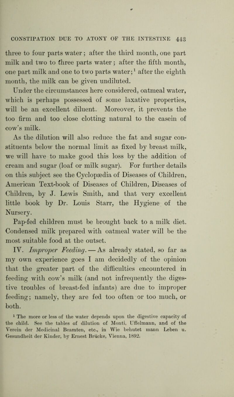 three to four parts water; after the third month, one part milk and two to three parts water; after the fifth month, one part milk and one to two parts water;1 after the eighth month, the milk can be given undiluted. Under the circumstances here considered, oatmeal water, which is perhaps possessed of some laxative properties, will be an excellent diluent. Moreover, it prevents the too firm and too close clotting natural to the casein of cow’s milk. As the dilution will also reduce the fat and sugar con- stituents below the normal limit as fixed by breast milk, we will have to make good this loss by the addition of cream and sugar (loaf or milk sugar). For further details on this subject see the Cyclopaedia of Diseases of Children, American Text-book of Diseases of Children, Diseases of Children, by J. Lewis Smith, and that very excellent little book by Dr. Louis Starr, the Hygiene of the Nursery. Pap-fed children must be brought back to a milk diet. Condensed milk prepared with oatmeal water will be the most suitable food at the outset. IV. Improper Feeding. — As already stated, so far as my own experience goes I am decidedly of the opinion that the greater part of the difficulties encountered in feeding with cow’s milk (and not infrequently the diges- tive troubles of breast-fed infants) are due to improper feeding; namely, they are fed too often or too much, or both. 1 The more or less of the water depends upon the digestive capacity of the child. See the tables of dilution of Monti, Uffelmaun, and of the Yerein der Medicinal Beamten, etc., in Wie behutet mann Leben u. Gesundheit der Kinder, by Ernest Briicke, Vienna, 1892.