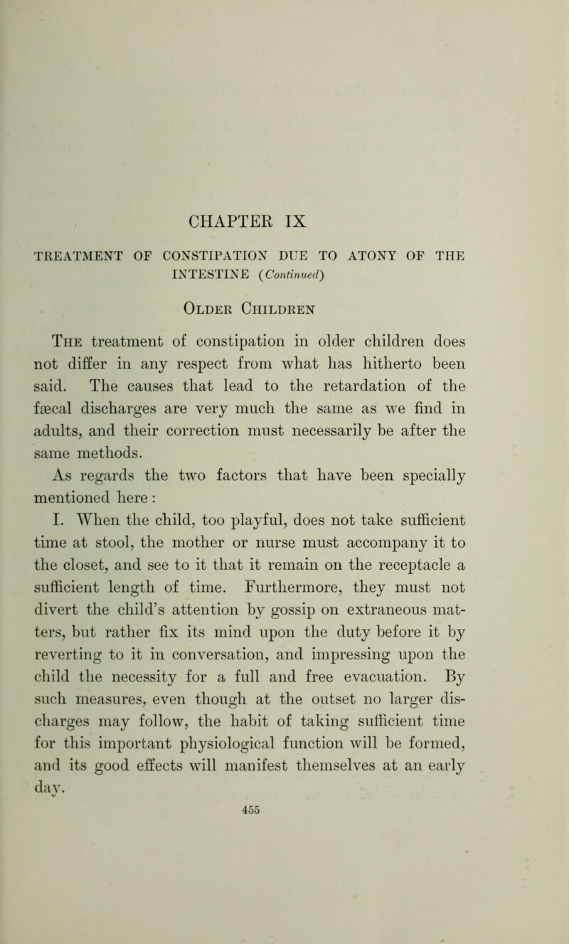 TREATMENT OF CONSTIPATION DUE TO ATONY OF THE INTESTINE (Continued) Older Children The treatment of constipation in older children does not differ in any respect from what has hitherto been said. The causes that lead to the retardation of the faecal discharges are very much the same as we find in adults, and their correction must necessarily be after the same methods. As regards the two factors that have been specially mentioned here : I. When the child, too playful, does not take sufficient time at stool, the mother or nurse must accompany it to the closet, and see to it that it remain on the receptacle a sufficient length of time. Furthermore, they must not divert the child’s attention by gossip on extraneous mat- ters, but rather fix its mind upon the duty before it by reverting to it in conversation, and impressing upon the child the necessity for a full and free evacuation. By such measures, even though at the outset no larger dis- charges may follow, the habit of taking sufficient time for this important physiological function will be formed, and its good effects will manifest themselves at an early day.