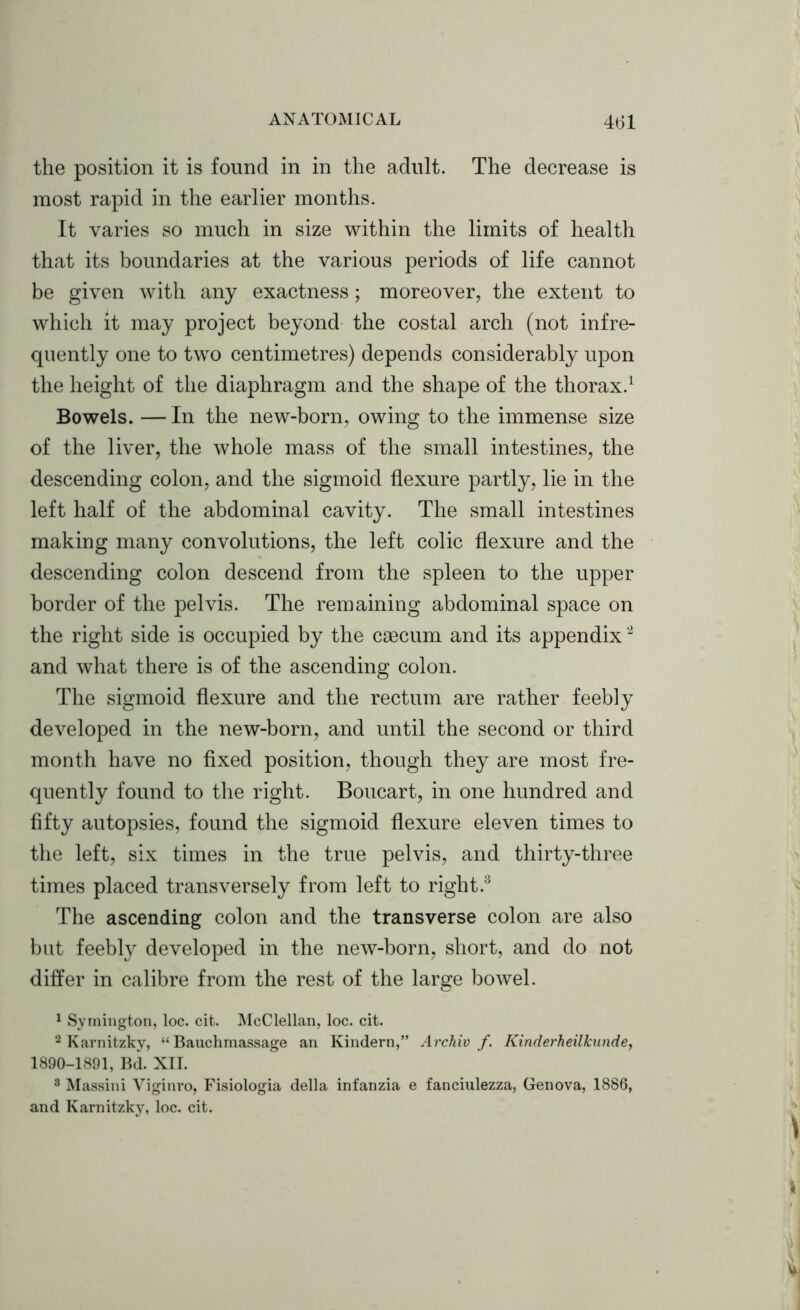 the position it is found in in the adult. The decrease is most rapid in the earlier months. It varies so much in size within the limits of health that its boundaries at the various periods of life cannot be given with any exactness; moreover, the extent to which it may project beyond the costal arch (not infre- quently one to two centimetres) depends considerably upon the height of the diaphragm and the shape of the thorax.1 Bowels. — In the new-born, owing to the immense size of the liver, the whole mass of the small intestines, the descending colon, and the sigmoid flexure partly, lie in the left half of the abdominal cavity. The small intestines making many convolutions, the left colic flexure and the descending colon descend from the spleen to the upper border of the pelvis. The remaining abdominal space on the right side is occupied by the caecum and its appendix2 and what there is of the ascending colon. The sigmoid flexure and the rectum are rather feebly developed in the new-born, and until the second or third month have no fixed position, though they are most fre- quently found to the right. Boucart, in one hundred and fifty autopsies, found the sigmoid flexure eleven times to the left, six times in the true pelvis, and thirty-three times placed transversely from left to right.8 The ascending colon and the transverse colon are also but feebly developed in the new-born, short, and do not differ in calibre from the rest of the large bowel. 1 Symington, loc. cit. McClellan, loc. cit. 2 Karnitzky, “ Bauchmassage an Kindern,” Archiv f. Kinderheilkunde, 1890-1891, Bd. XII. 3 Massini Viginro, Fisiologia della infanzia e fanciulezza, Genova, 1886, and Karnitzky, loc. cit.
