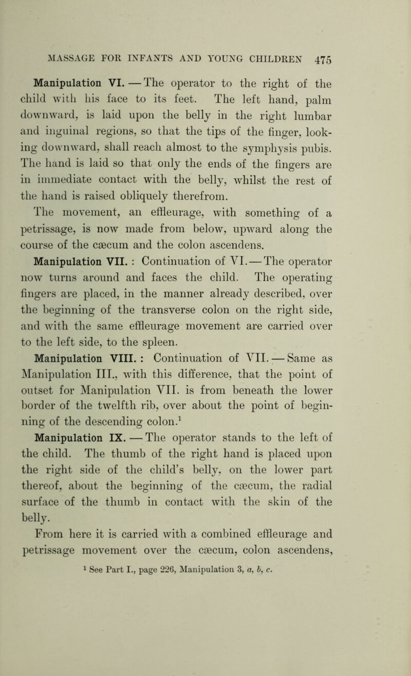 Manipulation VI. — The operator to the right of the child with his face to its feet. The left hand, palm downward, is laid upon the belly in the right lumbar and inguinal regions, so that the tips of the finger, look- ing downward, shall reach almost to the symphysis pubis. The hand is laid so that only the ends of the fingers are in immediate contact with the belly, whilst the rest of the hand is raised obliquely therefrom. The movement, an effleurage, with something of a petrissage, is now made from below, upward along the course of the caecum and the colon ascendens. Manipulation VII. : Continuation of VI. — The operator now turns around and faces the child. The operating fingers are placed, in the manner already described, over the beginning of the transverse colon on the right side, and with the same effleurage movement are carried over to the left side, to the spleen. Manipulation VIII.: Continuation of VII. — Same as Manipulation III., with this difference, that the point of outset for Manipulation VII. is from beneath the lower border of the twelfth rib, over about the point of begin- ning of the descending colon.1 Manipulation IX. — The operator stands to the left of the child. The thumb of the right hand is placed upon the right side of the child’s belly, on the lower part thereof, about the beginning of the caecum, the radial surface of the thumb in contact with the skin of the belly. From here it is carried with a combined effleurage and petrissage movement over the caecum, colon ascendens, 1 See Part I., page 226, Manipulation 3, a, b, c.