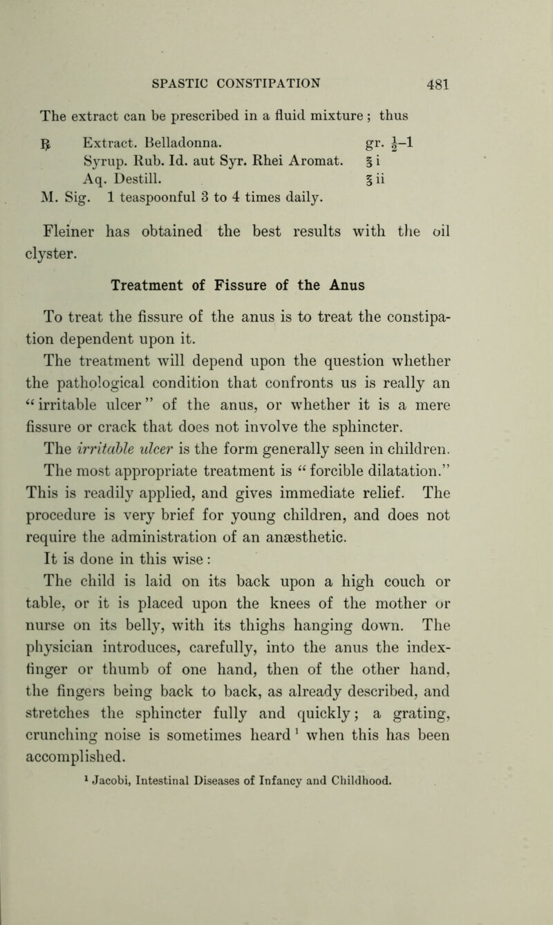 The extract can be prescribed in a fluid mixture ; thus $ Extract. Belladonna. gr. 1-1 Syrup. Rub. Id. aut Syr. Rhei Aromat. § i Aq. Destill. §ii M. Sig. 1 teaspoonful 3 to 4 times daily. Fleiner has obtained the best results with the oil clyster. Treatment of Fissure of the Anus To treat the fissure of the anus is to treat the constipa- tion dependent upon it. The treatment will depend upon the question whether the pathological condition that confronts us is really an “ irritable ulcer ” of the anus, or whether it is a mere fissure or crack that does not involve the sphincter. The irritable ulcer is the form generally seen in children. The most appropriate treatment is “ forcible dilatation.” This is readily applied, and gives immediate relief. The procedure is very brief for young children, and does not require the administration of an anaesthetic. It is done in this wise: The child is laid on its back upon a high couch or table, or it is placed upon the knees of the mother or nurse on its belly, with its thighs hanging down. The physician introduces, carefully, into the anus the index- finger or thumb of one hand, then of the other hand, the fingers being back to back, as already described, and stretches the sphincter fully and quickly; a grating, crunching noise is sometimes heard 1 when this has been accomplished. 1 Jacobi, Intestinal Diseases of Infancy and Childhood.