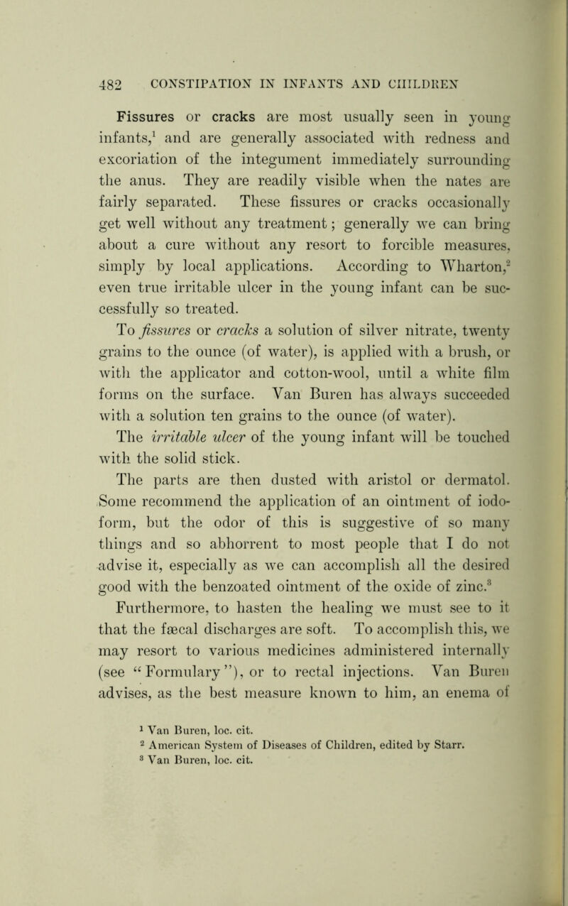 Fissures or cracks are most usually seen in young infants,1 and are generally associated with redness and excoriation of the integument immediately surrounding the anus. They are readily visible when the nates are fairly separated. These fissures or cracks occasionally get well without any treatment; generally we can bring about a cure without any resort to forcible measures, simply by local applications. According to Wharton,2 3 even true irritable ulcer in the young infant can be suc- cessfully so treated. To fissures or cracks a solution of silver nitrate, twenty grains to the ounce (of water), is applied with a brush, or with the applicator and cotton-wool, until a white film forms on the surface. Van Buren has always succeeded with a solution ten grains to the ounce (of water). The irritable ulcer of the young infant will be touched with the solid stick. The parts are then dusted with aristol or dermatol. Some recommend the application of an ointment of iodo- form, but the odor of this is suggestive of so many things and so abhorrent to most people that I do not advise it, especially as we can accomplish all the desired good with the benzoated ointment of the oxide of zinc.8 Furthermore, to hasten the healing we must see to it that the faecal discharges are soft. To accomplish this, we may resort to various medicines administered internally (see “ Formulary ”), or to rectal injections. Van Buren advises, as the best measure known to him, an enema of 1 Van Buren, loc. cit. 2 American System of Diseases of Children, edited by Starr. 3 Van Buren, loc. cit.