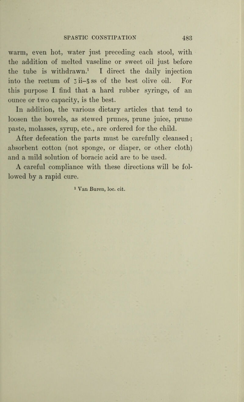 warm, even hot, water just preceding each stool, with the addition of melted vaseline or sweet oil just before the tube is withdrawn.1 I direct the daily injection into the rectum of 3 ii-5 ss of the best olive oil. For this purpose I find that a hard rubber syringe, of an ounce or two capacity, is the best. In addition, the various dietary articles that tend to loosen the bowels, as stewed prunes, prune juice, prune paste, molasses, syrup, etc., are ordered for the child. After defecation the parts must be carefully cleansed; absorbent cotton (not sponge, or diaper, or other cloth) and a mild solution of boracic acid are to be used. A careful compliance with these directions will be fol- lowed by a rapid cure.