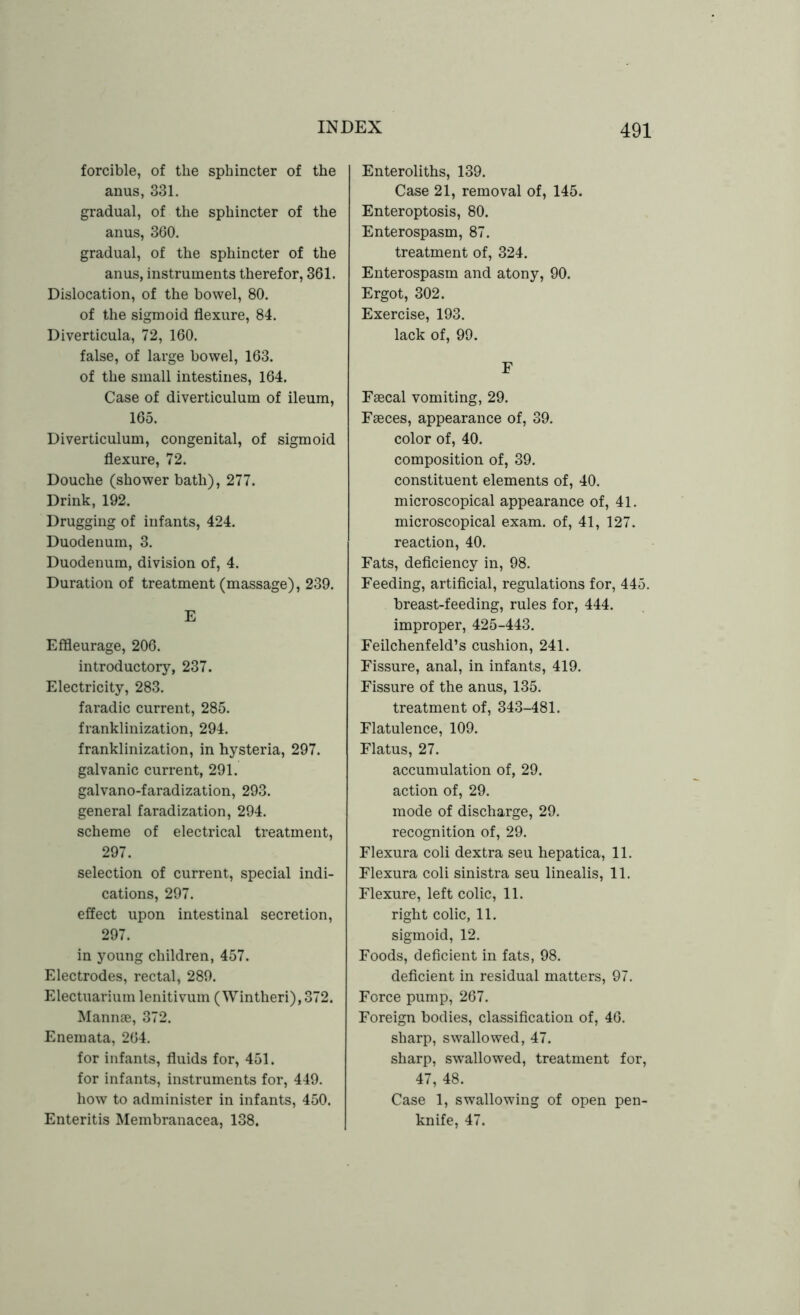 forcible, of the sphincter of the anus, 331. gradual, of the sphincter of the anus, 360. gradual, of the sphincter of the anus, instruments therefor, 361. Dislocation, of the bowel, 80. of the sigmoid flexure, 84. Diverticula, 72, 160. false, of large bowel, 163. of the small intestines, 164. Case of diverticulum of ileum, 165. Diverticulum, congenital, of sigmoid flexure, 72. Douche (shower bath), 277. Drink, 192. Drugging of infants, 424. Duodenum, 3. Duodenum, division of, 4. Duration of treatment (massage), 239. E Effleurage, 206. introductory, 237. Electricity, 283. faradic current, 285. franklinization, 294. franklinization, in hysteria, 297. galvanic current, 291. galvano-faradization, 293. general faradization, 294. scheme of electrical treatment, 297. selection of current, special indi- cations, 297. effect upon intestinal secretion, 297. in young children, 457. Electrodes, rectal, 289. Electuarium lenitivum (Wintheri),372. Mannae, 372. Enemata, 264. for infants, fluids for, 451. for infants, instruments for, 449. how to administer in infants, 450. Enteritis Membranacea, 138. Enteroliths, 139. Case 21, removal of, 145. Enteroptosis, 80. Enterospasm, 87. treatment of, 324. Enterospasm and atony, 90. Ergot, 302. Exercise, 193. lack of, 99. F Faecal vomiting, 29. Faeces, appearance of, 39. color of, 40. composition of, 39. constituent elements of, 40. microscopical appearance of, 41. microscopical exam, of, 41, 127. reaction, 40. Fats, deficiency in, 98. Feeding, artificial, regulations for, 445. breast-feeding, rules for, 444. improper, 425-443. Feilchenfeld’s cushion, 241. Fissure, anal, in infants, 419. Fissure of the anus, 135. treatment of, 343-481. Flatulence, 109. Flatus, 27. accumulation of, 29. action of, 29. mode of discharge, 29. recognition of, 29. Flexura coli dextra seu hepatica, 11. Flexura coli sinistra seu linealis, 11. Flexure, left colic, 11. right colic, 11. sigmoid, 12. Foods, deficient in fats, 98. deficient in residual matters, 97. Force pump, 267. Foreign bodies, classification of, 46. sharp, swallowed, 47. sharp, swallowed, treatment for, 47, 48. Case 1, swallowing of open pen- knife, 47.