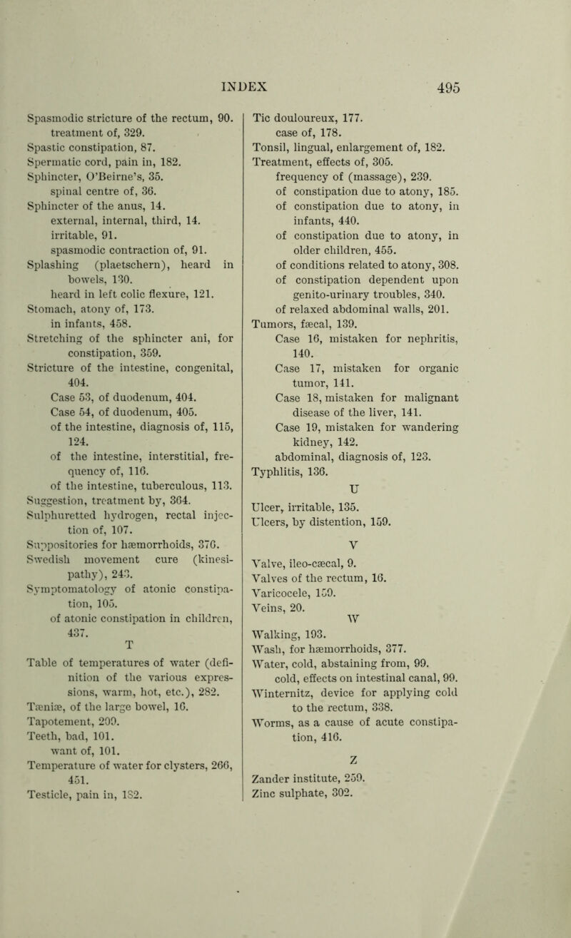 Spasmodic stricture of the rectum, 90. treatment of, 329. Spastic constipation, 87. Spermatic cord, pain in, 182. Sphincter, O’Beirne’s, 35. spinal centre of, 36. Sphincter of the anus, 14. external, internal, third, 14. irritable, 91. spasmodic contraction of, 91. Splashing (plaetschern), heard in bowels, 130. heard in left colic flexure, 121. Stomach, atony of, 173. in infants, 458. Stretching of the sphincter ani, for constipation, 359. Stricture of the intestine, congenital, 404. Case 53, of duodenum, 404. Case 54, of duodenum, 405. of the intestine, diagnosis of, 115, 124. of the intestine, interstitial, fre- quency of, 116. of the intestine, tuberculous, 113. Suggestion, treatment by, 364. Sulphuretted hydrogen, rectal injec- tion of, 107. Suppositories for haemorrhoids, 376. Swedish movement cure (kinesi- pathy), 243. Symptomatology of atonic constipa- tion, 105. of atonic constipation in children, 437. T Table of temperatures of water (defi- nition of the various expres- sions, warm, hot, etc.), 282. Taeniae, of the large bowel, 16. Tapotement, 209. Teeth, bad, 101. want of, 101. Temperature of water for clysters, 266, 451. Testicle, pain in, 1S2. Tic douloureux, 177. case of, 178. Tonsil, lingual, enlargement of, 182. Treatment, effects of, 305. frequency of (massage), 239. of constipation due to atony, 185. of constipation due to atony, in infants, 440. of constipation due to atony, in older children, 455. of conditions related to atony, 308. of constipation dependent upon genito-urinary troubles, 340. of relaxed abdominal walls, 201. Tumors, faecal, 139. Case 16, mistaken for nephritis, 140. Case 17, mistaken for organic tumor, 141. Case 18, mistaken for malignant disease of the liver, 141. Case 19, mistaken for wandering kidney, 142. abdominal, diagnosis of, 123. Typhlitis, 136. U Ulcer, irritable, 135. Ulcers, by distention, 159. Y Valve, ileo-caecal, 9. Valves of the rectum, 16. Varicocele, 159. Veins, 20. W Walking, 193. Wash, for haemorrhoids, 377. Water, cold, abstaining from, 99. cold, effects on intestinal canal, 99. Winternitz, device for applying cold to the rectum, 338. Worms, as a cause of acute constipa- tion, 416. Z Zander institute, 259. Zinc sulphate, 302.