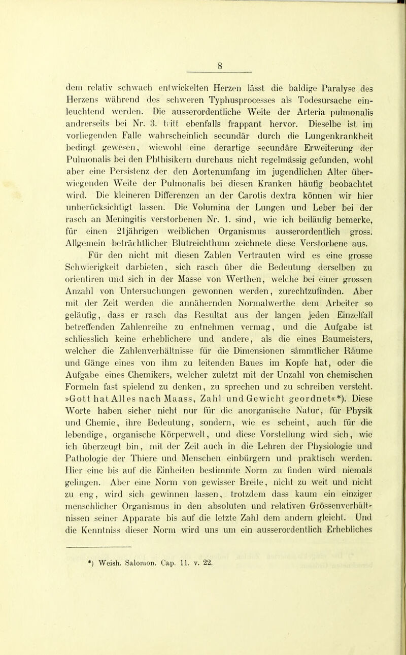 dem relativ schwach entwickelten Herzen lässt die baldige Paralyse des Herzens während des schweren Typhusprocesses als Todesursache ein- leuchtend werden. Die ausserordentliche Weite der Arteria pulmonalis andrerseits bei Nr. 3. tritt ebenfalls frappant hervor. Dieselbe ist im vorliegenden Falle wahrscheinlich secundär durch die Lungenkrankheit bedingt gewesen, wiewohl eine derartige secundäre Erweiterung der Pulmonalis bei den Phthisikern durchaus nicht regelmässig gefunden, wohl aber eine Persistenz der den Aortenumfang im jugendlichen Alter über- wiegenden Weite der Pulmonalis bei diesen Kranken häufig beobachtet wird. Die kleineren Differenzen an der Carotis dextra können wir hier unberücksichtigt lassen. Die Volumina der Lungen und Leber bei der rasch an Meningitis verstorbenen Nr. 1. sind, wie ich beiläufig bemerke, für einen 21jährigen weiblichen Organismus ausserordentlich gross. Allgemein beträchtlicher Blutreichthum zeichnete diese Verstorbene aus. Für den nicht mit diesen Zahlen Vertrauten wird es eine grosse Schwierigkeit darbieten, sich rasch über die Bedeutung derselben zu orientiren und sich in der Masse von Werthen, welche bei einer grossen Anzahl von Untersuchungen gewonnen werden, zurechtzufinden. Aber mit der Zeit werden die annähernden Normalwerthe dem Arbeiter so geläufig, dass er rasch das Besultat aus der langen jeden Einzelfall betreffenden Zahlenreihe zu entnehmen vermag, und die Aufgabe ist schliesslich keine erheblichere und andere, als die eines Baumeisters, welcher die Zahlenverhältnisse für die Dimensionen sämmtlicher Räume und Gänge eines von ihm zu leitenden Baues im Kopfe hat, oder die Aufgabe eines Chemikers, welcher zuletzt mit der Unzahl von chemischen Formeln fast spielend zu denken, zu sprechen und zu schreiben versteht. »Gott hat All es nach Maass, Zahl und Gewicht geordnet«*). Diese Worte haben sicher nicht nur für die anorganische Natur, für Physik und Chemie, ihre Bedeutung, sondern, wie es scheint, auch für die lebendige, organische Körperwelt, und diese Vorstellung wird sich, wie ich überzeugt bin, mit der Zeit auch in die Lehren der Physiologie und Pathologie der Thiere und Menschen einbürgern und praktisch werden. Hier eine bis auf die Einheiten bestimmte Norm zu finden wird niemals gelingen. Aber eine Norm von gewisser Breite, nicht zu weit und nicht zu eng, wird sich gewinnen lassen, trotzdem dass kaum ein einziger menschlicher Organismus in den absoluten und relativen Grössenverhält- nissen seiner Apparate bis auf die letzte Zahl dem andern gleicht. Und die Kenntniss dieser Norm wird uns um ein ausserordentlich Erhebliches *) Weish. Salomon. Cap. 11. v. 22.