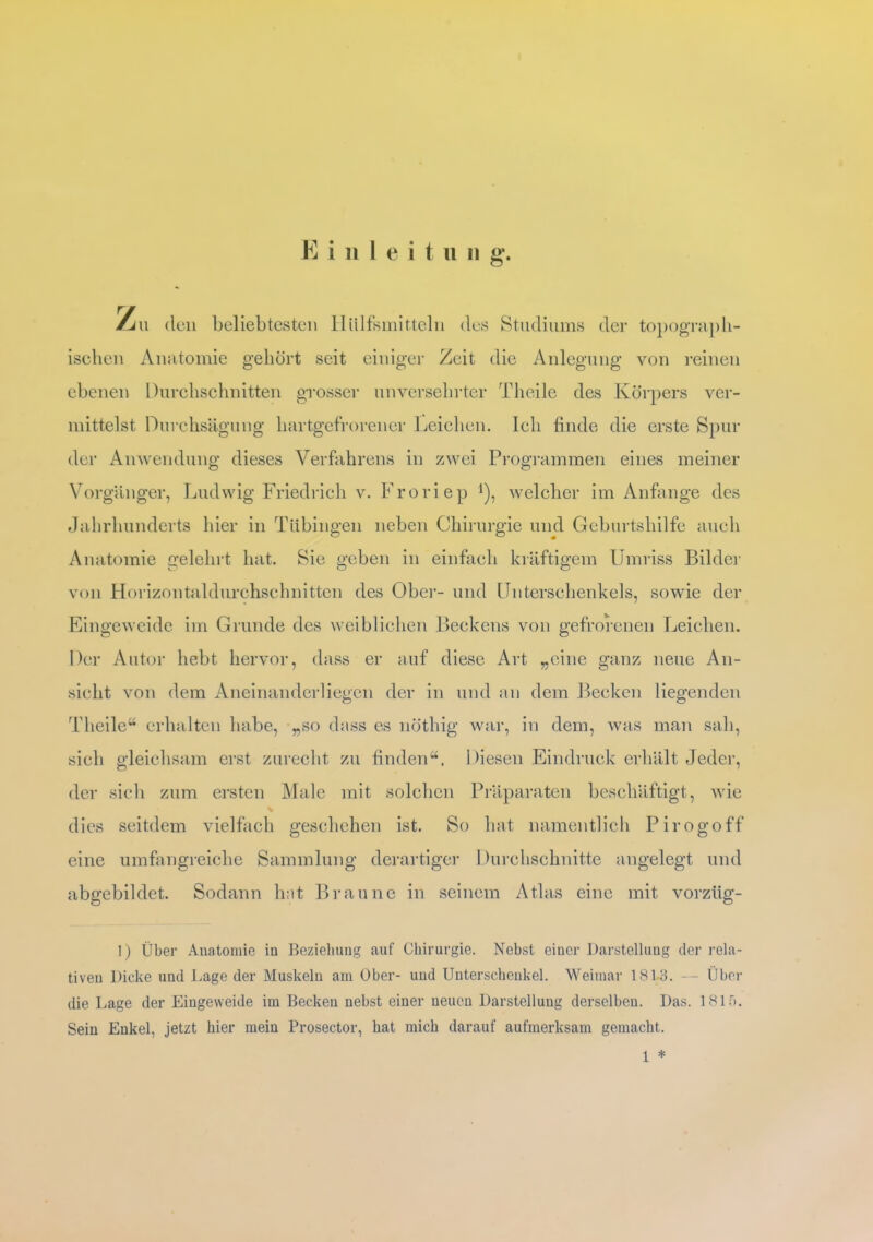 E i n 1 e i t u n g. rj\\ den beliebtesten Hiilfsmitteln des Studiums der topograph- ischen Anatomie gehört seit einiger Zeit die Anlegung von reinen ebenen Durchschnitten grosser unversehrter Theile des Körpers ver- mittelst Durchsägung hartgefrorener Leichen. Ich finde die erste Spur der Anwendung dieses Verfahrens in zwei Programmen eines meiner Vorgänger, Ludwig Friedrich v. Froriep i)1 welcher im Anfänge des Jahrhunderts hier in Tübingen neben Chirurgie und Geburtshilfe auch Anatomie gelehrt hat. Sie geben in einfach kräftigem Umriss Bilder von Horizontaldurchschnitten des Ober- und Unterschenkels, sowie der Eingeweide im Grunde des weiblichen Beckens von gefrorenen Leichen. Der Autor hebt hervor, dass er auf diese Art „eine ganz neue An- sicht von dem Aneinanderliegen der in und an dem Becken liegenden Theile“ erhalten habe, „so dass es nöthig war, in dem, was man sah, sich gleichsam erst zurecht zu finden“. Diesen Eindruck erhält Jeder, der sich zum ersten Male mit solchen Präparaten beschäftigt, wie % dies seitdem vielfach geschehen ist. So hat namentlich Pirogoff eine umfangreiche Sammlung derartiger Durchschnitte angelegt und abgebildet. Sodann hat Braune in seinem Atlas eine mit vorzüg- 1) Über Anatomie iu Beziehung auf Chirurgie. Nebst einer Darstellung der rela- tiven Dicke und Lage der Muskeln am Ober- und Unterschenkel. Weimar 181-3. — Über die Lage der Eingeweide im Becken nebst einer neuen Darstellung derselben. Das. 1815. Sein Enkel, jetzt hier mein Prosector, hat mich darauf aufmerksam gemacht. 1 *