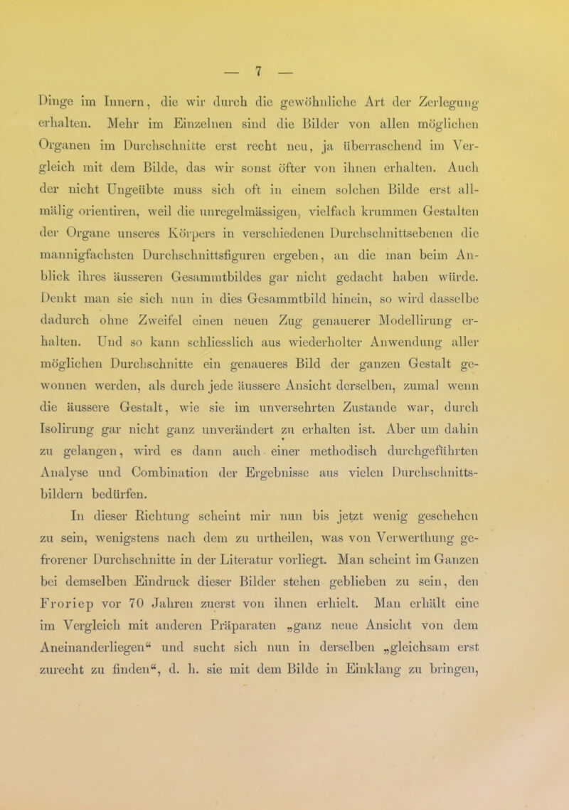 Dinge im Innern, die wir durch die gewöhnliche Art der Zerlegung erhalten. Mehr im Einzelnen sind die Bilder von allen möglichen Org anen im Durchschnitte erst recht neu, ja überraschend im Ver- gleich mit dem Bilde, das wir sonst öfter von ihnen erhalten. Auch der nicht Ungeübte muss sich oft in einem solchen Bilde erst all- mi lli g orientiren, weil die unregelmässigen, vielfach krummen Gestalten der Organe unseres Körpers in verschiedenen Durchschnittsebenen die mannigfachsten Durchschnittsfiguren ergeben, an die man beim An- blick ihres äusseren Gesammtbildes gar nicht gedacht haben würde. Denkt man sie sich nun in dies Gesammtbild hinein, so wird dasselbe dadurch ohne Zweifel einen neuen Zug genauerer Modellirung er- halten. Und so kann schliesslich aus wiederholter Anwendung aller möglichen Durchschnitte ein genaueres Bild der ganzen Gestalt ge- wonnen werden, als durch jede äussere Ansicht derselben, zumal wenn die äussere Gestalt, wie sie im unversehrten Zustande war, durch Isolirung gar nicht ganz unverändert zu erhalten ist. Aber um dahin zu gelangen, wird es dann auch einer methodisch durchgeführten Analyse und Combination der Ergebnisse aus vielen Durchschnitts- bildern bedürfen. In dieser Richtung scheint mir nun bis jetzt wenig geschehen zu sein, wenigstens nach dem zu urtheilen, was von Verwertliung ge- frorener Durchschnitte in der Literatur vorliegt. Man scheint im Ganzen bei demselben Eindruck dieser Bilder stehen geblieben zu sein, den Froriep vor 70 Jahren zuerst von ihnen erhielt. Man erhält eine im Vergleich mit anderen Präparaten „ganz neue Ansicht von dem Aneinanderliegen“ und sucht sich nun in derselben „gleichsam erst zurecht zu finden“, d. h. sie mit dem Bilde in Einklang zu bringen,