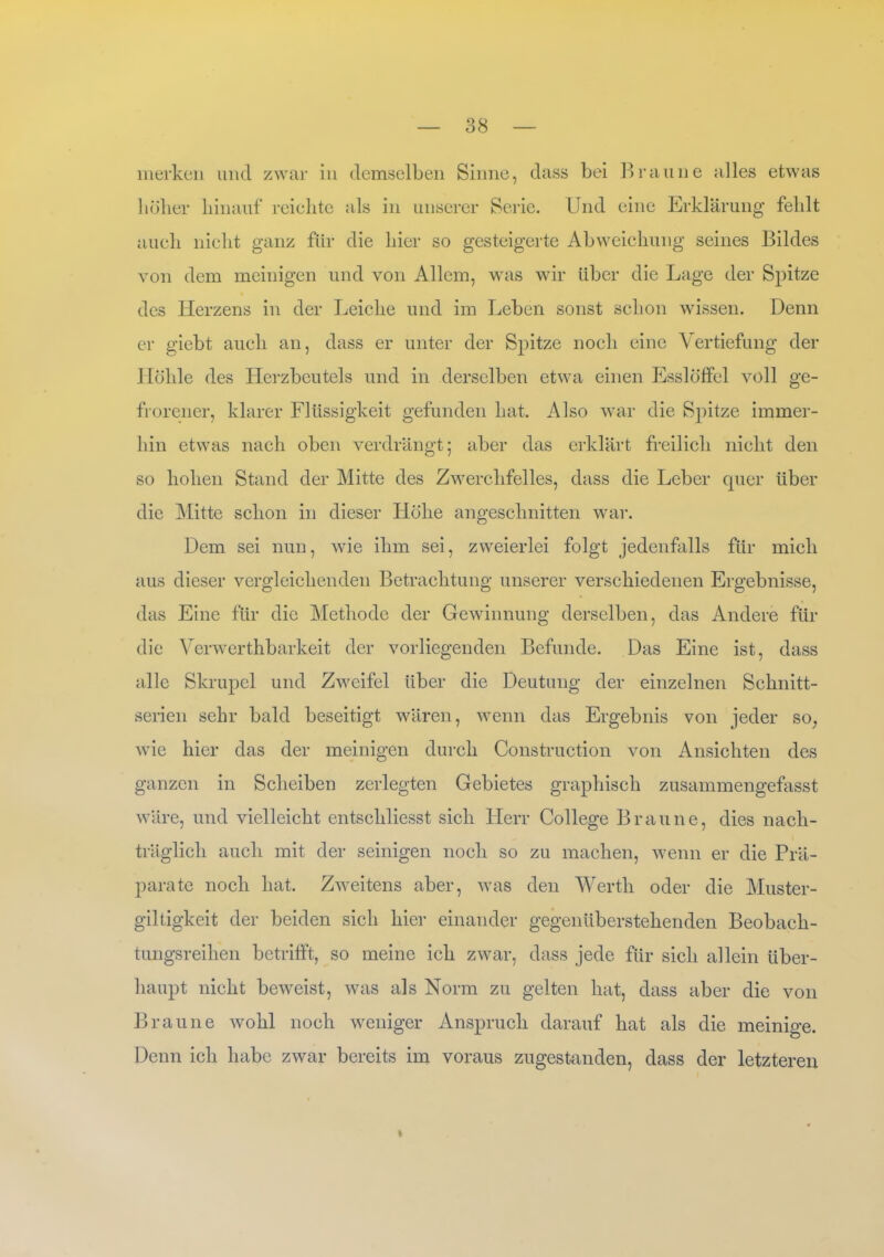 merken und zwar in demselben Sinne, dass bei Braune alles etwas höher hinauf reichte als in unserer Serie. Und eine Erklärung fehlt auch nicht ganz für die liier so gesteigerte Abweichung seines Bildes von dem meinigen und von Allem, was wir über die Lage der Spitze des Herzens in der Leiche und im Leben sonst schon wissen. Denn er giebt auch an, dass er unter der Spitze noch eine Vertiefung der Höhle des Herzbeutels und in derselben etwa einen Esslöffel voll ge- frorener, klarer Flüssigkeit gefunden hat. Also war die Spitze immer- hin etwas nach oben verdrängt; aber das erklärt freilich nicht den so hohen Stand der Mitte des Zwerchfelles, dass die Leber quer über die Mitte schon in dieser Höhe angeschnitten war. Dem sei nun, wie ihm sei, zweierlei folgt jedenfalls für mich aus dieser vergleichenden Betrachtung unserer verschiedenen Ergebnisse, das Eine für die Methode der Gewinnung derselben, das Andere für die Verwerthbarkeit der vorliegenden Befunde. Das Eine ist, dass alle Skrupel und Zweifel über die Deutung der einzelnen Schnitt- serien sehr bald beseitigt wären, wenn das Ergebnis von jeder so; wie hier das der meinigen durch Construction von Ansichten des ganzen in Scheiben zerlegten Gebietes graphisch zusammengefasst wäre, und vielleicht entscliliesst sich Herr College Braune, dies nach- träglich auch mit der seinigen noch so zu machen, wenn er die Prä- parate noch hat. Zweitens aber, was den Werth oder die Muster- giltigkeit der beiden sich hier einander gegenüberstehenden Beobach- tungsreihen betrifft, so meine ich zwar, dass jede für sich allein über- haupt nicht beweist, was als Norm zu gelten hat, dass aber die von Braune wohl noch weniger Anspruch darauf hat als die meinige. Denn ich habe zwar bereits im voraus zugestanden, dass der letzteren fr