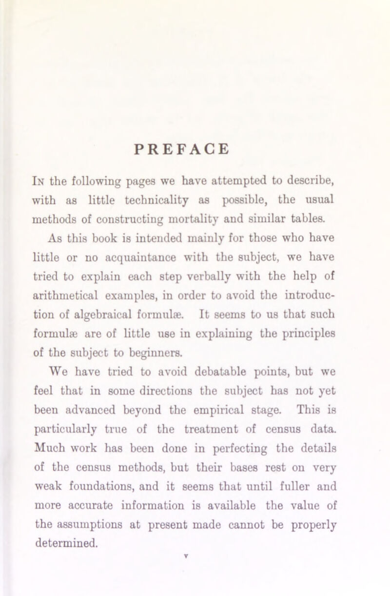 PREFACE In the following pages we have attempted to describe, with as little technicality as possible, the usual methods of constructing mortality and similar tables. As this book is intended mainly for those who have little or no acquaintance with the subject, we have tried to explain each step verbally with the help of arithmetical examples, in order to avoid the introduc- tion of algebraical formulae. It seems to us that such formulae are of little use in explaining the principles of the subject to beginners. We have tried to avoid debatable points, but we feel that in some directions the subject has not yet been advanced beyond the empirical stage. This is particularly true of the treatment of census data. Much work has been done in perfecting the details of the census methods, but their bases rest on very weak foundations, and it seems that until fuller and more accurate information is available the value of the assumptions at present made cannot be properly determined.