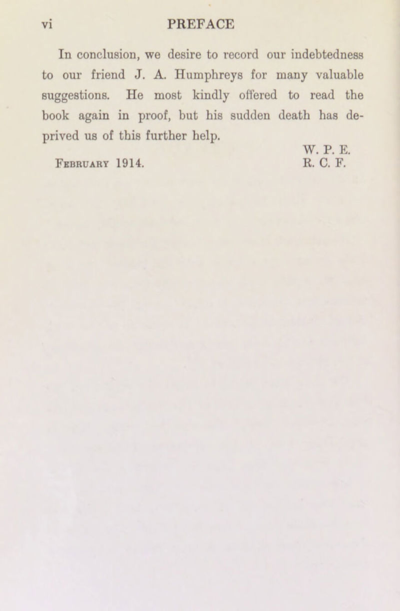 In conclusion, we desire to record our indebtedness to our friend J. A. Humphreys for many valuable suggestions. He most kindly ottered to read the book again in proof, but his sudden death has de- prived us of this further help. February 1914. W. P. E. R. C. F.