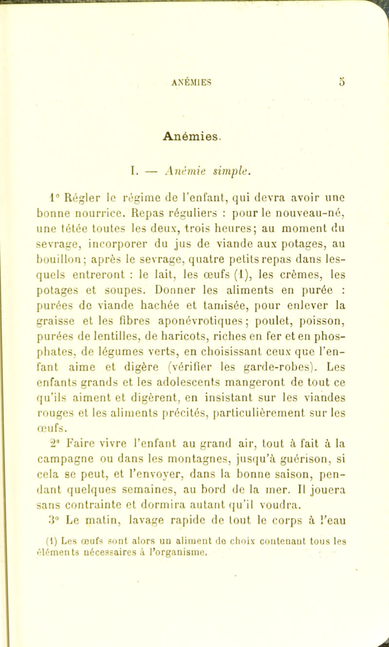 Anémies. I. — Anémie simple. 1° Régler le régime de l’enfant, qui devra avoir une bonne nourrice. Repas réguliers : pour le nouveau-né, une tétée toutes les deux, trois heures; au moment du sevrage, incorporer du jus de viande aux potages, au bouillon; après le sevrage, quatre petits repas dans les- quels entreront : le lait, les œufs (I), les crèmes, les potages et soupes. Donner les aliments en purée : purées de viande hachée et tamisée, pour enlever la graisse et les fibres aponévrotiques ; poulet, poisson, purées de lentilles, de haricots, riches en fer et en phos- phates, de légumes verts, en choisissant ceux que l’en- fant aime et digère (vérifier les garde-robes). Les enfants grands et les adolescents mangeront de tout ce qu’ils aiment et digèrent, en insistant sur les viandes rouges et les aliments précités, particulièrement sur les œufs. 2° Faire vivre l’enfant au grand air, tout à fait à la campagne ou dans les montagnes, jusqu’à guérison, si cela se peut, et l’envoyer, dans la bonne saison, pen- dant quelques semaines, au bord de la mer. Il jouera sans contrainte et dormira autant qu’il voudra. 3° Le matin, lavage rapide de tout le corps à l’eau (1) Les œufs sont alors un aliment de choix contenant tous les éléments nécessaires à l’organisme.