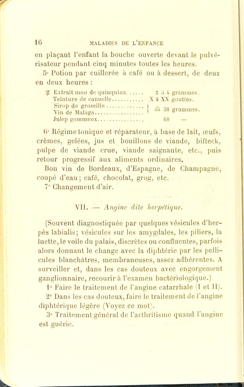 en plaçant l’enfant la bouche ouverte devant le pulvé- risateur pendant cinq minutes toutes les heures. 5° Potion par cuillerée à café ou à dessert, de deux en deux heures : % Extrait mou dcquiuquiua 2 à 4 grammes. Teinture de cannelle X à XX gouttes. Sirop de groseille I _ nn -u- j ai i 1 aa 30 grammes. \in de Malaga > ° Julep gommeux 60 — 6° Régime tonique et réparateur, à base de lait, œufs, crèmes, gelées, jus et bouillons de viande, bifteck, pulpe de viande crue, viande saignante, etc., puis retour progressif aux aliments ordinaires. Bon vin de Bordeaux, d’Espagne, de Champagne, coupé d’eau ; café, chocolat, grog, etc. 7° Changement d’air. Vil. — Angine dite herpétique. (Souvent diagnostiquée par quelques vésicules d’her- pès labialis; vésicules sur les amygdales, les piliers, la luette, le voile du palais, discrètes ou confluentes, parfois alors donnant le change avec la diphtérie par les pelli- cules blanchâtres, membraneuses, assez adhérentes. A surveiller et, dans les cas douteux avec engorgement ganglionnaire, recourir à l’examen bactériologique.) 1° Faire le traitement de l'angine catarrhale (I et II). 2° Dans les cas douteux, faire le traitement de l’angine diphtérique légère (Voyez ce mot). 3 Traitement général de l'arthritisme quand l'angine est guérie.