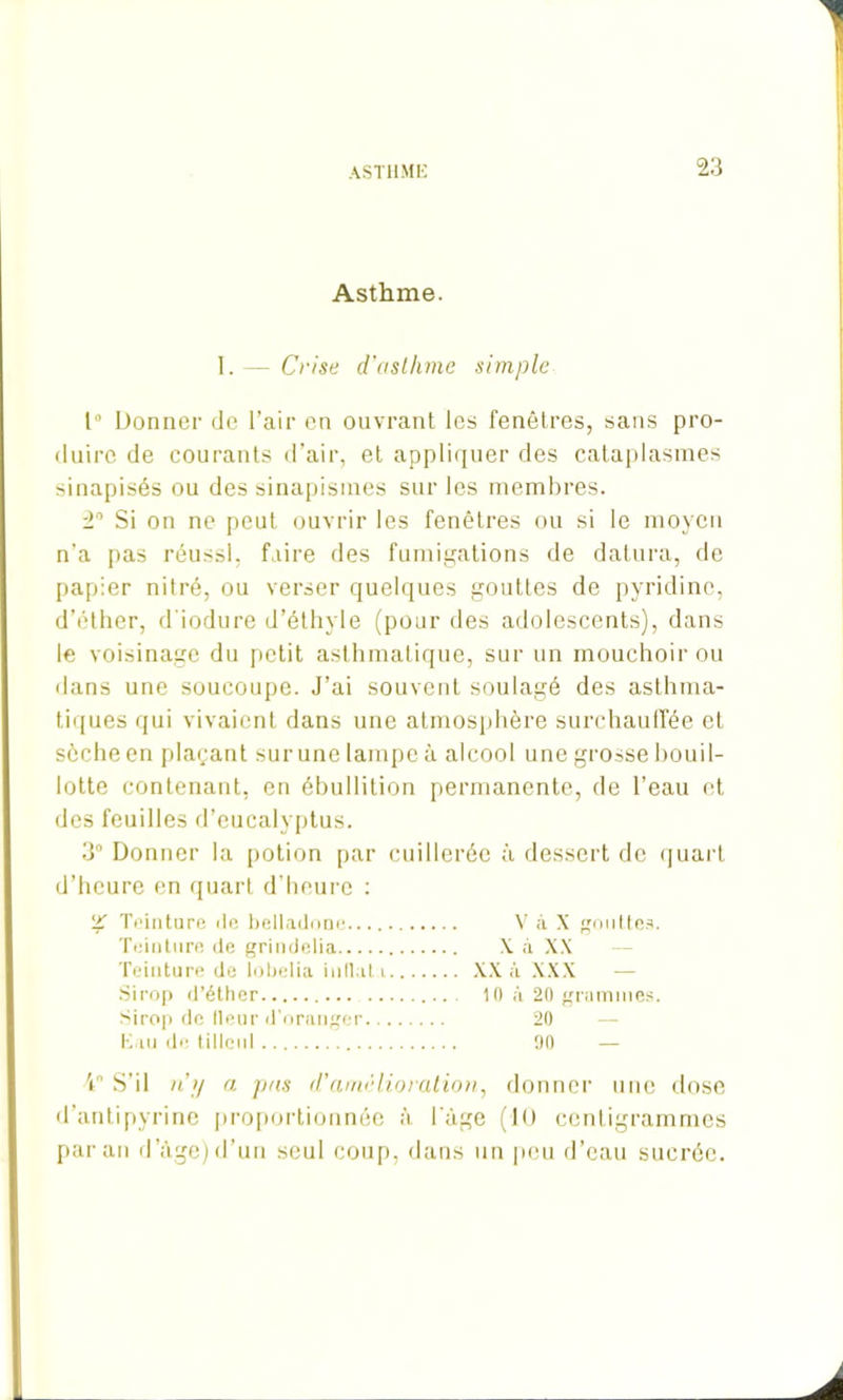 Asthme. I. — Crise d'asthme simple 1° Donner de l’air en ouvrant les fenêtres, sans pro- duire de courants d’air, et appliquer des cataplasmes sinapisés ou des sinapismes sur les membres. 2° Si on ne peut ouvrir les fenêtres ou si le moyen n’a pas réussi, faire des fumigations de datura, de papier ni 1 ré, ou verser quelques gouttes de pyridine, d’éther, d'iodure d’éthyle (pour des adolescents), dans le voisinage du petit asthmatique, sur un mouchoir ou dans une soucoupe. J’ai souvent soulagé des asthma- tiques qui vivaient dans une atmosphère surchauffée et sèche en plaçant surunelampeà alcool une grosse bouil- lotte contenant, en ébullition permanente, de l’eau et des feuilles d’eucalyptus. 3° Donner la potion par cuillerée à dessert de quart d’heure en quart d’heure : 2T Teinture île belladone.... V à X gouttes. Teinture de grindelia X à XX Teinture de lobelia inflat.i XX à XXX — Sirop d’éther 10 à 20 grammes. Sirop de fleur d’oranger 20 Eau de tilleul 90 4° S’il n’y a pas d’amélioration, donner une dose d’antipyrine proportionnée à l'àge (lu centigrammes paraît d âge)d'un seul coup, dans un peu d’eau sucrée.