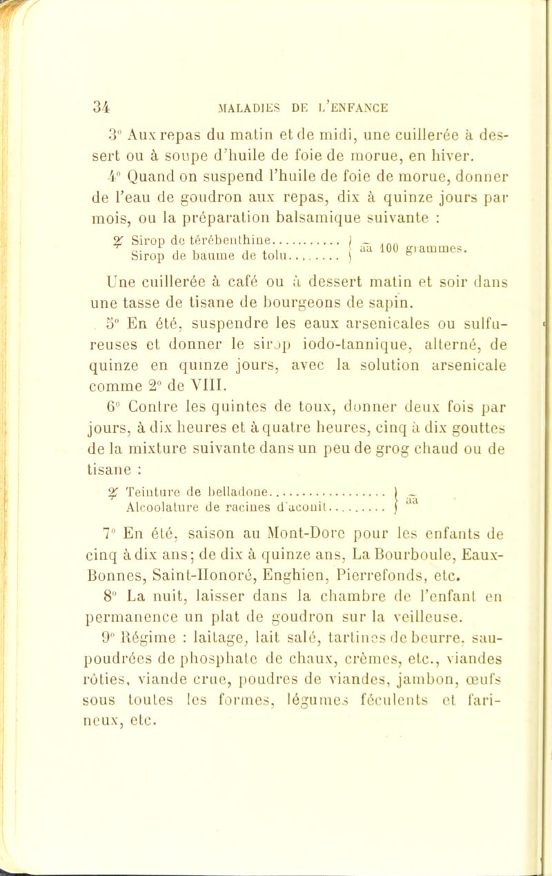 3° Aux repas du matin et de midi, une cuillerée à des- sert ou à soupe d’huile de foie de morue, en hiver. 4° Quand on suspend l’huile de foie de morue, donner de l’eau de goudron aux repas, dix à quinze jours par mois, ou la préparation balsamique suivante : % Sirop do térébenthioe... Sirop de baume de tolu aa 100 grammes. Une cuillerée à café ou à dessert matin et soir dans une tasse de tisane de bourgeons de sapin. 3° En été, suspendre les eaux arsenicales ou sulfu- reuses et donner le sirop iodo-lannique, alterné, de quinze en quinze jours, avec la solution arsenicale comme 2° de VIII. 6° Contre les quintes de toux, donner deux fois par jours, à dix heures et à quatre heures, cinq à dix gouttes de la mixture suivante dans un peu de grog chaud ou de tisane : % Teinture de belladone Alcoolature de racines d'ueonil 7° En été, saison au Mont-Dore pour les enfants de cinq à dix ans; de dix à quinze ans, La Bourboule, Eaux- Bonnes, Sainl-llonoré, Enghien, Pierrefonds, etc. 8 La nuit, laisser dans la chambre de l’enfant en permanence un plat de goudron sur la veilleuse. 9 Régime : laitage, lait salé, tartines de beurre, sau- poudrées de phosphate de chaux, crèmes, etc., viandes rôties, viande crue, poudres de viandes, jambon, œufs sous toutes les formes, légumes féculents et fari- neux, etc.