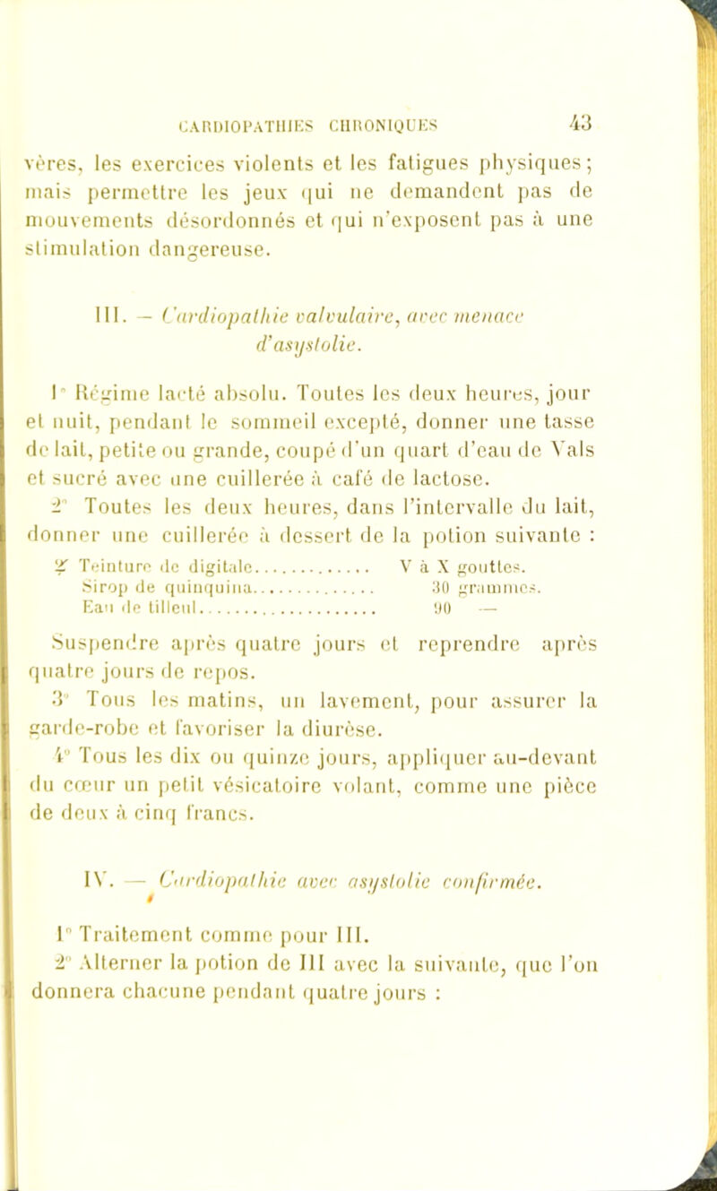 CARDIOPATHIES CHRONIQUES vères, les exercices violents et les fatigues physiques; mais permettre les jeux qui ne demandent pas de mouvements désordonnés et qui n’exposent pas à une stimulation dangereuse. III. — Cardiopathie valvulaire, avec menace d’asyslolie. I Régime lacté absolu. Toutes les deux heures, jour et nuit, pendant le sommeil excepté, donner une tasse de lait, petite ou grande, coupé d'un quart d’eau de Vais et sucré avec une cuillerée à cale de lactose. C Toutes les deux heures, dans l’intervalle du lait, donner une cuillerée à dessert de la potion suivante : '4 Teinture de digitale V à X gouttes. Sirop de quinquina 30 grammes. Eau de tilleul. 00 — Suspendre après quatre jours et reprendre après quatre jours de repos. 3° Tous les matins, un lavement, pour assurer la garde-robe et favoriser la diurèse. V’ Tous les dix ou quinze jours, appliquer au-devant du cœur un petit vésicatoire volant, comme une pièce de deux à cinq francs. IV. — Cardiopathie avec asysloiie confirmée. i 1° Traitement comme pour III. 2° Alterner la potion de III avec la suivante, que Ton donnera chacune pendant quatre jours :