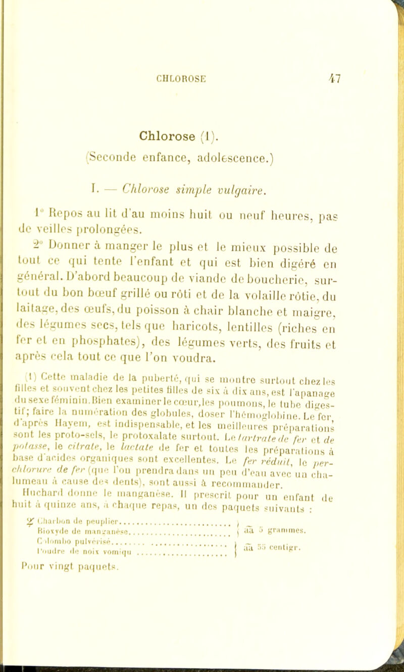 Chlorose (1). (Seconde enfance, adolescence.) I- — Chlorose simple vulgaire. I Repos au lit d au moins huit ou neuf heures, pas de veilles prolongées. -’ Donner à manger le plus et le mieux possible de tout ce qui tente l'enfant et qui est bien digéré en général. IJ abord beaucoup de viande de boucherie, sur- tout du bon bœuf grillé ou rôti et de la volaille rôtie, du laitage, des oeuts,du poisson a chair blanche et maigre des légumes secs, tels que haricots, lentilles (riches en 1er et en phosphates), des légumes verts, des fruits et après cela tout ce que l’on voudra. ! Cette maladie de la puberté, qui se montre surtout chez les tilles et souvent chez les petites tilles de six à dix ans, est l’apanage du sexe féminin. Hien examiner le cœur,les poumons, le lube diges- tif; faire la numération des globules, doser l’hémoglobine Lelcr d’après Hayem, est indispensable, et les meilleures préparations sont les proto-sels, le protoxalate surtout. Le lurtrate de fer et de potasse, le citrate, le lac ta te .le fer et toutes les préparations à base d'acides organiques sont excellentes. Le fer réduit, le per- chlorure de fer (que l’on prendra dans un peu d’eau avec un cha- lumeau a cause des dents), sont aussi à recommander. Hnchard donne le manganèse. Il prescrit pour un enfant de huit à quinze ans, a chaque repas, un des paquets suivants : (iharbon «le peuplier... Bioxyde de manganèse C domho pulvérisé l’oudre de noix vomiqu