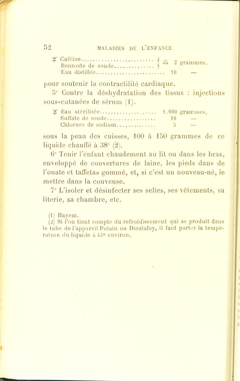 % Caféiue ) _ „ llenzoate de soude $ aa “ grammes. Eau distillée 10 — pour soutenir la contractilité cardiaque. 5° Contre la déshydratation des tissus : injections sous-cutanées de sérum (1). Eau stérilisée 1.000 grammes. Sulfate de soude 10 — Chlorure de sodium 5 — sous la peau des cuisses, 100 à 150 grammes de ce liquide chaude à 38° (2). 6“ Tenir l’enfant chaudement au lit ou dans les bras, enveloppé de couvertures de laine, les pieds dans de l’ouate et taffetas gommé, et, si c’est un nouveau-né, le mettre dans la couveuse. 7° L’isoler et désinfecter ses selles, ses vêtements, sa literie, sa chambre, etc. (1) Hayem. (2) Si l’on tient compte du refroidissement qui se produit dans le tube do l’appareil Polain ou Dioulafoy, il faut porter la tempé- ratuie du liquide à 45° environ.