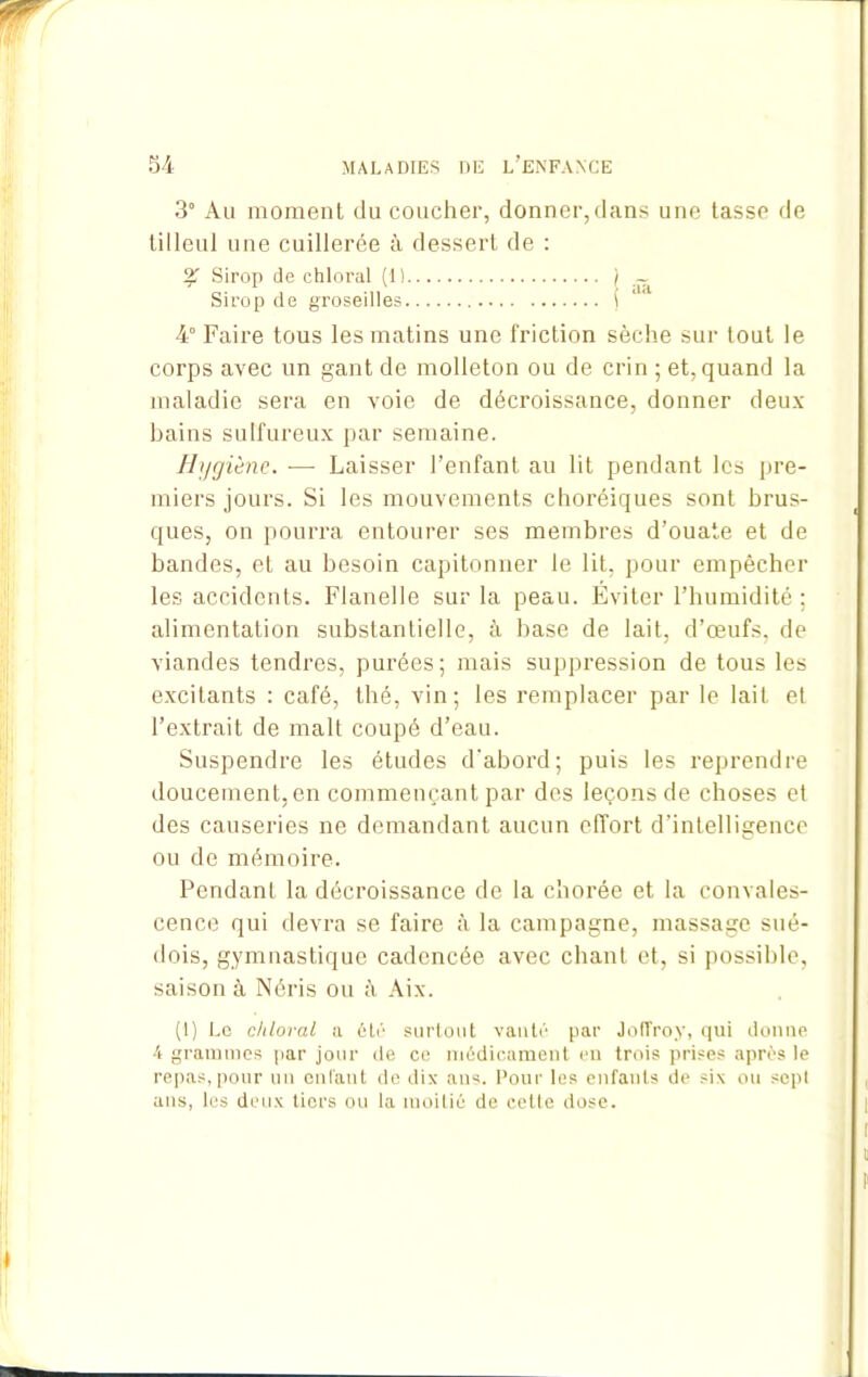 3° Au moment du coucher, donner,dans une tasse de tilleul une cuillerée à dessert de : % Sirop de chloral (1) j ~ Sirop de groseilles ( 4° Faire tous les matins une friction sèche sur tout le corps avec un gant de molleton ou de crin ; et, quand la maladie sera en voie de décroissance, donner deux- bains sulfureux par semaine. Hijgiène. — Laisser l’enfant au lit pendant les pre- miers jours. Si les mouvements choréiques sont brus- ques, on pourra entourer ses membres d’ouate et de bandes, et au besoin capitonner le lit, pour empêcher les accidents. Flanelle sur la peau. Éviter l’humidité ; alimentation substantielle, à base de lait, d’œufs, de viandes tendres, purées; mais suppression de tous les excitants : café, thé, vin; les remplacer par le lait et l’extrait de malt coupé d’eau. Suspendre les études d'abord; puis les reprendre doucement, en commençant par des leçons de choses et des causeries ne demandant aucun effort d'intelligence ou de mémoire. Pendant la décroissance de la chorée et la convales- cence qui devra se faire à la campagne, massage sué- dois, gymnastique cadencée avec chant et, si possible, saison à Néris ou Aix. (1) Le chloral a été surtout vanté par Joffroy, qui donne 4 grammes par jour de ce médicament en trois prises après le repas,pour un entant de dix ans. Pour les enfants de six ou sept ans, les deux tiers ou la moitié de cette dose.