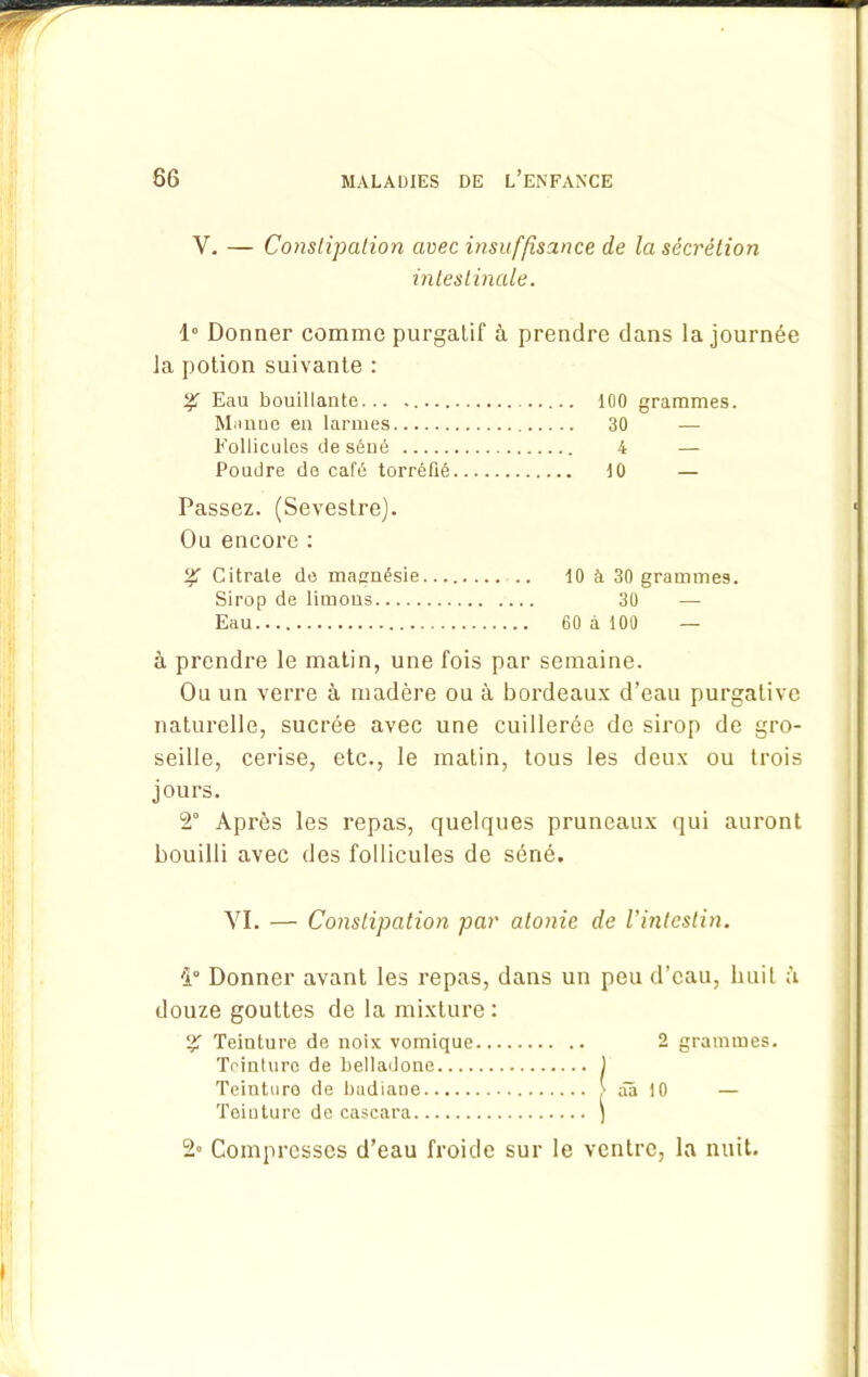 Y. — Constipation avec insuffisance de la sécrétion intestinale. 1° Donner comme purgatif à prendre dans la journée la potion suivante : % Eau bouillante 100 grammes. Manne en larmes 30 — Follicules de séné 4 — Poudre de café torréfié 10 — Passez. (Sevestre). Ou encore : % Citrate de magnésie .. 10 à 30 grammes. Sirop de limons 30 — Eau 60 à 100 — à prendre le matin, une fois par semaine. Ou un verre à madère ou à bordeaux d’eau purgative naturelle, sucrée avec une cuillerée de sirop de gro- seille, cerise, etc., le matin, tous les deux ou trois jours. 2° Après les repas, quelques pruneaux qui auront bouilli avec des follicules de séné. YI. — Constipation par atonie de l'intestin. '1° Donner avant les repas, dans un peu d’eau, huit à douze gouttes de la mixture : % Teinture de noix vomique 2 grammes. Teinture de belladone ) Teinture de badiane > ââ 10 — Teinture de cascara \ 2» Compresses d’eau froide sur le ventre, la nuit.