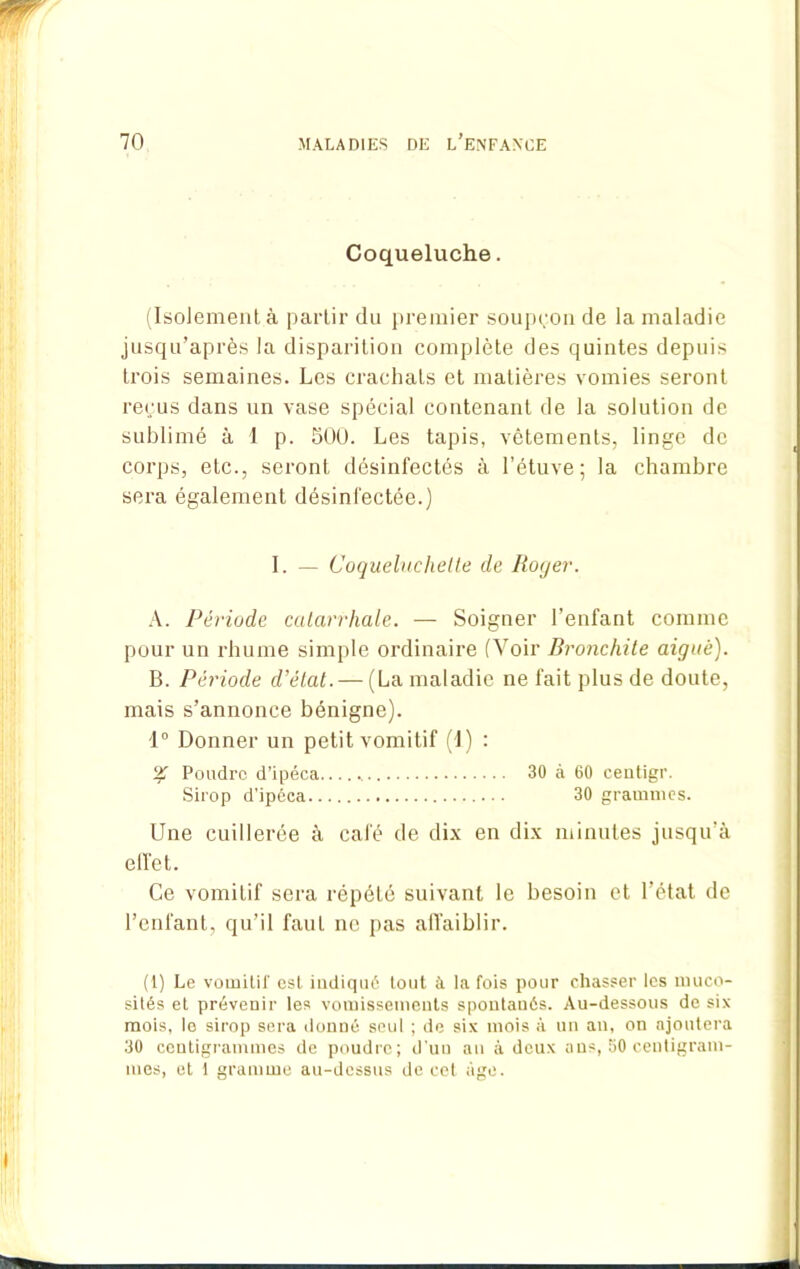 Coqueluche. (Isolement à partir du premier soupçon de la maladie jusqu’après la disparition complète des quintes depuis trois semaines. Les crachats et matières vomies seront reçus dans un vase spécial contenant de la solution de sublimé à I p. 500. Les tapis, vêtements, linge de corps, etc., seront désinfectés à l’étuve; la chambre sera également désinfectée.) I. — Coqueluchelle de Royer. A. Période catarrhale. — Soigner l’enfant comme pour un rhume simple ordinaire (Voir Bronchite aiguë). B. Période d’état. — (La maladie ne fait plus de doute, mais s’annonce bénigne). 1° Donner un petit vomitif (1) : % Poudre d’ipéca 30 à 60 centigr. Sirop d’ipéca 30 grammes. Une cuillerée à café de dix en dix minutes jusqu’à effet. Ce vomitif sera répété suivant le besoin et l’état de l’enfant, qu’il faut ne pas affaiblir. (1) Le vomitii' est indiqué tout à la fois pour chasser les muco- sités et prévenir les vomissements spontanés. Au-dessous de six mois, lo sirop sera donné seul ; de six mois à un an, on ajoutera 30 centigrammes de poudre; d’un an à deux ans, 50 centigram- mes, et i gramme au-dessus de cet âge.