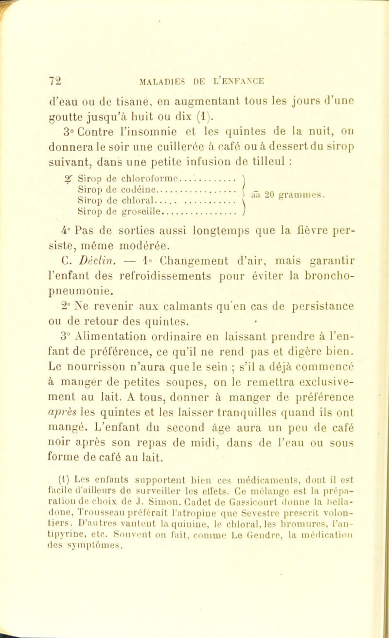 d'eau ou de tisane, en augmentant tous les jours d’une goutte jusqu’à huit ou dix (1). 3° Contre l’insomnie et les quintes de la nuit, on donnera le soir une cuillerée à café ou à dessert du sirop suivant, dans une petite infusion de tilleul : % Sirop de chloroforme. Sirop de groseille 4° Pas de sorties aussi longtemps que la fièvre per- siste, même modérée. C. Déclin. — 1° Changement d’air, mais garantir l'enfant des refroidissements pour éviter la broncho- pneumonie. 2° Ne revenir aux calmants qu’en cas de persistance ou de retour des quintes. 3° Alimentation ordinaire en laissant prendre à l’en- fant de préférence, ce qu’il ne rend pas et digère bien. Le nourrisson n’aura que le sein ; s’il a déjà commencé à manger de petites soupes, on le remettra exclusive- ment au lait. A tous, donner à manger de préférence après les quintes et les laisser tranquilles quand ils ont mangé. L’enfant du second âge aura un peu de café noir après son repas de midi, dans de l’eau ou sous forme de café au lait. (1) Les enfants supportent bien ces médicaments, dont il est facile d’ailleurs de surveiller les elîets. Ce mélange est la prépa- ration de choix de J. Simon. Cadet de Gassicourt donne la bella- done, Trousseau préférait l’atropine que Sevestre prescrit volon- tiers. D’autres vantent la quinine, le chloral, les bromures, l’an- tipyrine, etc. Souvent on fait, comme Le Gendre, la médication des symptômes. Sirop de codéine Sirop de chloral.