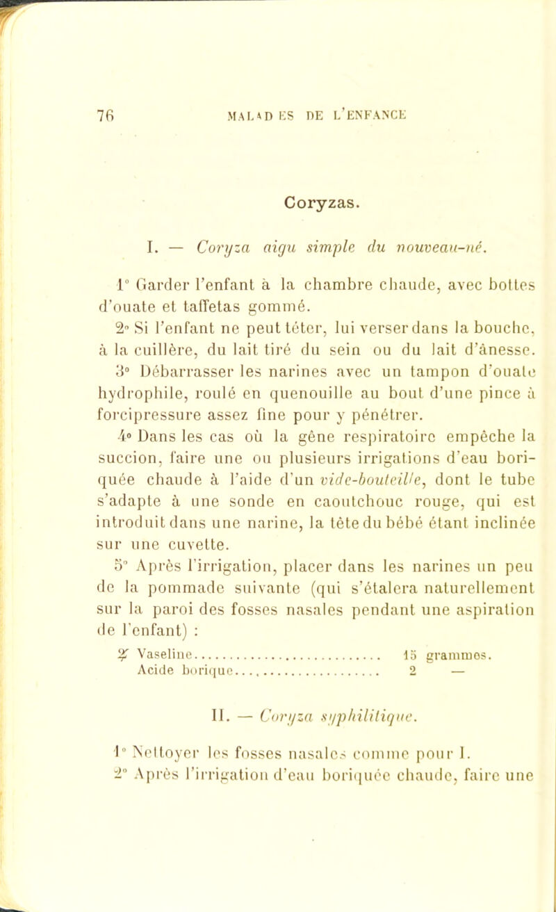 Coryzas. I. — Coryza aigu simple du nouveau-né. 1° Garder l’enfanl à la chambre chaude, avec bottes d’ouate et taffetas gommé. 2° Si l’enfant ne peut téter, lui verser dans la bouche, à la cuillère, du lait tiré du sein ou du lait d’ânesse. 3° Débarrasser les narines avec un tampon d’ouate hydrophile, roulé en quenouille au bout d’une pince à forcipressure assez fine pour y pénétrer. 4° Dans les cas où la gène respiratoire empêche la succion, faire une ou plusieurs irrigations d’eau bori- quée chaude à l’aide d'un vide-bouteille, dont le tube s’adapte à une sonde en caoutchouc rouge, qui est introduit dans une narine, la tête du bébé étant inclinée sur une cuvette. 5° Après l'irrigation, placer dans les narines un peu de la pommade suivante (qui s’étalera naturellement sur la paroi des fosses nasales pendant une aspiration de l’enfant) : % Vaseline 15 grammes. Acide borique 2 — 11. — Coryza syphilitique. 1° Nettoyer les fosses nasales comme pour I. 2“ Après l’irrigation d’eau boriquee chaude, faire une