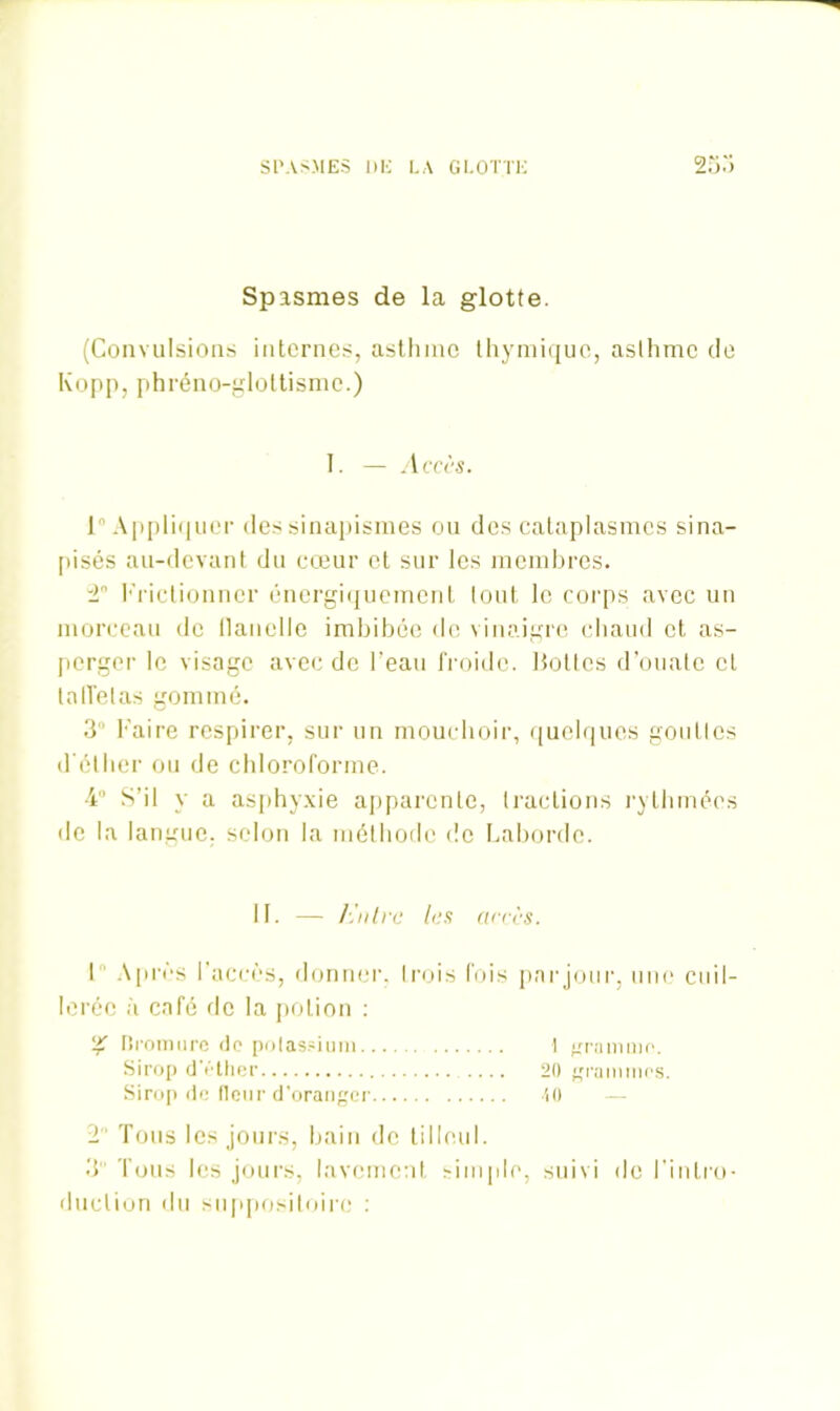 SPASMES DE LA GLOTTE 253 Spasmes de la glotte. (Convulsions internes, asthme thymique, asthme de Kopp, phréno-glottisme.) I. — Accès. 1 Appliquer des sinapismes ou des cataplasmes sina- pisés au-devant du cœur et sur les membres. 2 Frictionner énergiquement tout le corps avec un morceau de flanelle imbibée de vinaigre chaud et as- perger le visage avec de l'eau froide. Botlcs d’ouate cl taffetas gommé. 3 Faire respirer, sur un mouchoir, quelques goutlcs d'éther ou de chloroforme. 4° S’il y a asphyxie apparente, tractions rythmées «le la langue, selon la méthode de Labordc. II. — h 'nh •e les accès. I Après l’accès, donner, trois fois par jour, une cuil- lerée à café de la potion : % Bromure de potassium I gramme. Sirop d'éther 20 grammes. Sirop de fleur d’oranger 40 2 Tous les jours, bain de tilleul. 3 Tous les jours, lavement simple, suivi de l’intro- duction du suppositoire :