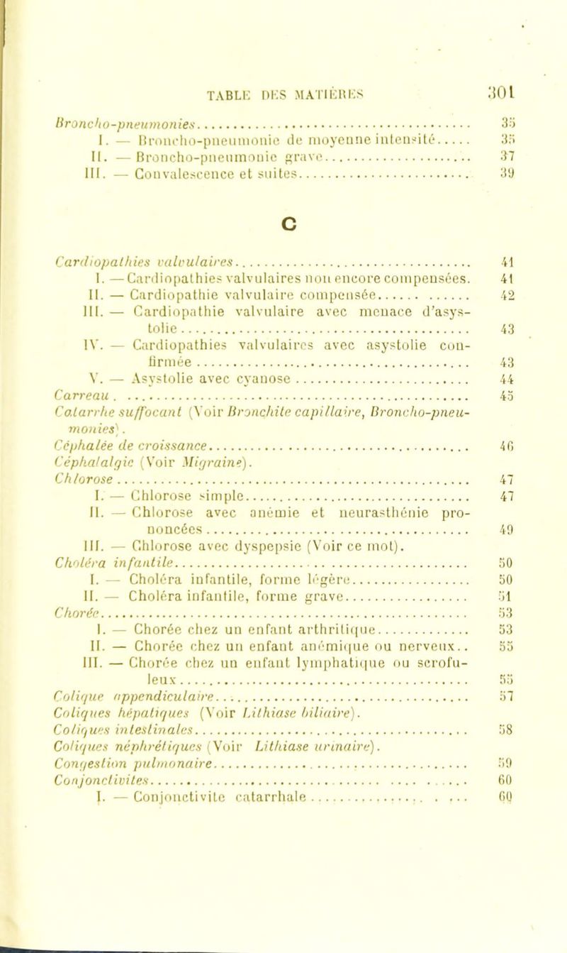 Broncho-pneumonies 35 I. — Broncho-pneumonie de moyenne intensité 35 II. —Broncho-pnenmouie grave 37 III. — Convalescence et suites 39 c Cardiopathies valvulaires I. —Cardiopathies valvulaires non encore compensées. II. — Cardiopathie valvulaire compensée III. — Cardiopathie valvulaire avec menace d’asys- tolie IV. — Cardiopathies valvulaires avec asystolie cou- lirmée V. — Asystolie avec cyanose Carreau . Codarrhe su/J'ocant (Voir Bronchite capillaire, Broncho-pneu- monies) . Céphalée de croissance Céphalalgie (Voir Migraine). Chlorose I. — Chlorose simple II. — Chlorose avec anémie et neurasthénie pro- noncées III. — Chl orose avec dyspepsie (Voir ce mot). Choléra infantile I. — Choléra infantile, forme légère II. — Choléra infantile, forme grave Chorée I. — Chorée chez un enfant arthritique II. — Chorée chez un enfant anémique ou nerveux.. III. — Chorée chez un enfant lymphatique ou scrofu- leux Colique appendiculaire Coliques hépatiques (Voir Lithiase biliaire). Coliques intestinales Coliques néphrétiques (Voir Lithiase urinaire). Congestion pulmonaire Conjonctivites I. — Conjonctivite catarrhale 41 41 42 43 43 44 43 4P. 47 47 49 50 50 51 53 53 55 58 59 60 60