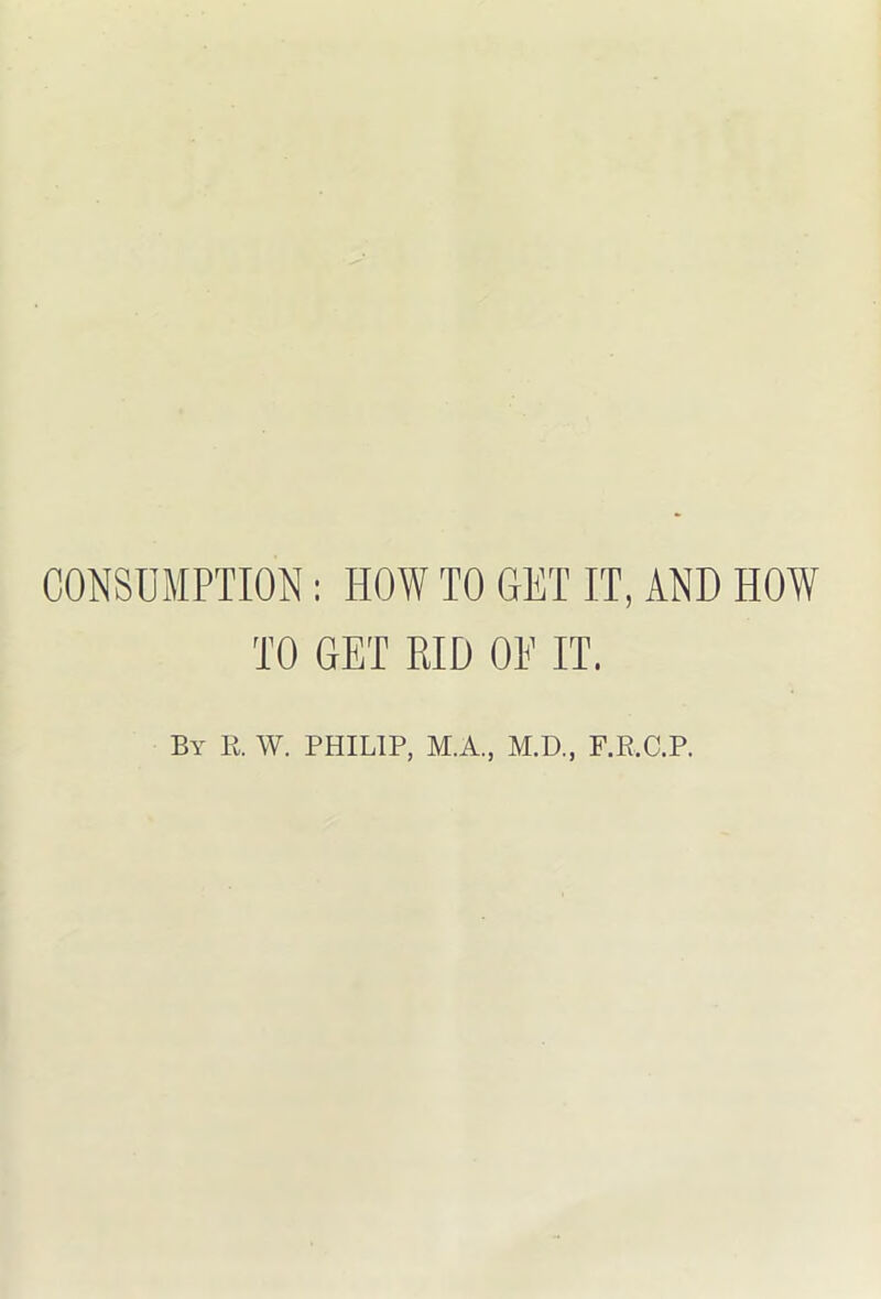 CONSUMPTION; HOW TO GET IT, AND HOW TO GET RID OE IT. By B. W. PHILIP, M.A., M.D., F.R.C.P.