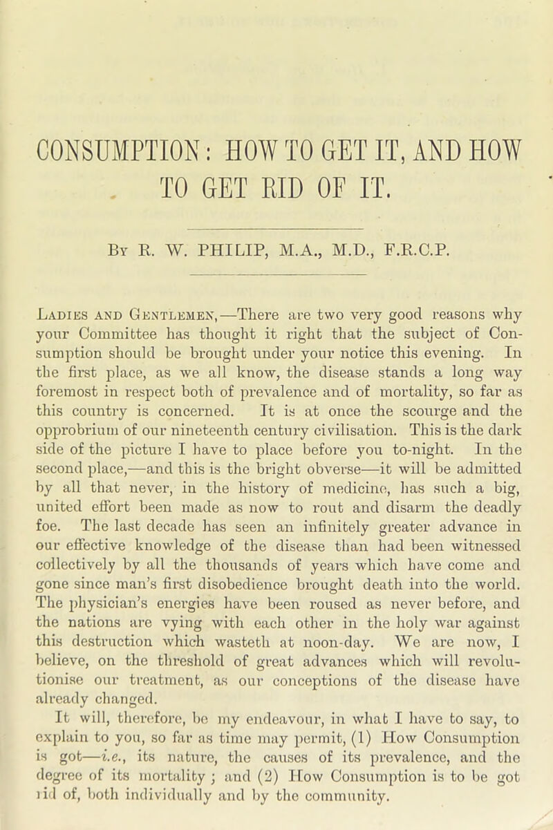 . TO GET RID OF IT. By R. W. PHILIP, M.A., M.D., P.K.C.P. Ladies and Gentlemen,—There are two very good reasons why your Committee has thought it right that the subject of Con- sumption should be brought under your notice this evening. In the first place, as we all know, the disease stands a long way foremost in respect both of prevalence and of mortality, so far as this country is concerned. It is at once the scourge and the opprobrium of our nineteenth century civilisation. This is the dark side of the picture I have to place before you to-night. In the second place,—and this is the bright obverse—it will be admitted by all that never, in the history of medicine, has such a big, united effort been made as now to rout and disarm the deadly foe. The last decade has seen an infinitely greater advance in our effective knowledge of the disease than had been witnessed collectively by all the thousands of years which have come and gone since man’s first disobedience brought death into the world. The physician’s energies have been roused as never before, and the nations are vying with each other in the holy war against this destruction which wasteth at noon-day. We are now, I believe, on the threshold of great advances which will revolu- tionise our treatment, as our conceptions of the disease have already changed. It will, theiTifore, bo my endeavour, in what I have to say, to explain to you, so far as time may jiermit, (1) How Consumption is got—i.e., its nature, the causes of its prevalence, and the degree of its mortality ; and (2) Ifow Consumption is to be got lid of, both individually and by the community.