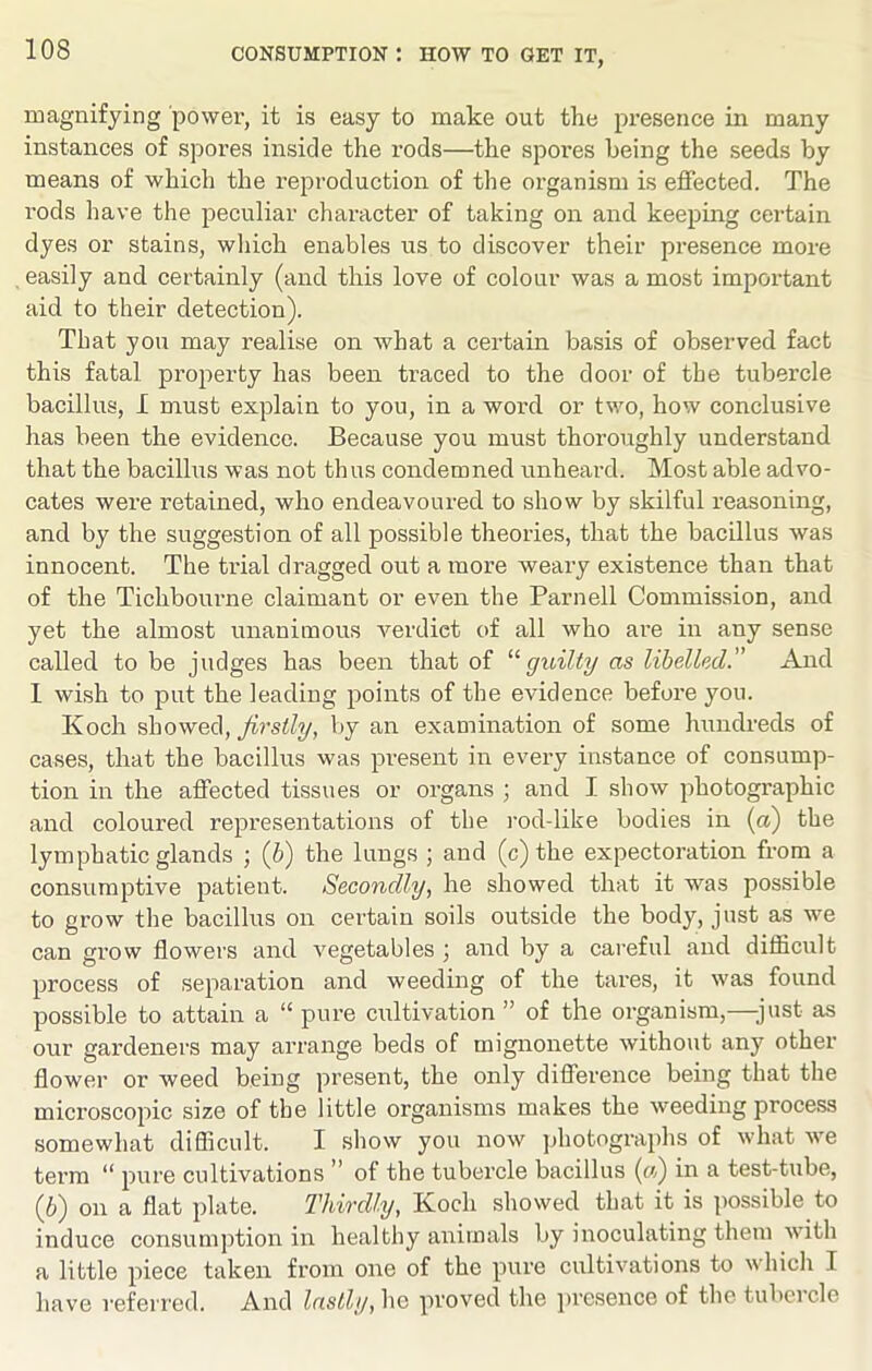 magnifying power, it is easy to make out the presence in many instances of spores inside the rods—the spores being the seeds by means of which the reproduction of the organism is effected. The rods have the peculiar character of taking on and keeping cei’tain dyes or stains, wliich enables us to discover their presence more easily and certainly (and this love of colour was a most important aid to their detection). That you may realise on what a certain basis of observed fact this fatal property has been traced to the door of the tubercle bacillus, I must explain to you, in a word or two, how conclusive has been the evidence. Because you must thoroughly understand that the bacillus was not thus condemned unheard. Most able advo- cates were retained, who endeavoured to show by skilful reasoning, and by the suggestion of all possible theories, that the bacillus was innocent. The trial dragged out a more weary existence than that of the Tichbourne claimant or even the Parnell Commission, and yet the almost unanimous verdict of all who are in any sense called to be judges has been that of ''‘guilty as libelled.” And 1 wish to put the leading points of the evidence before you. Koch firstly, by an examination of some hundreds of cases, that the bacillus was present in every instance of consump- tion in the affected tissues or organs ; and I show photographic and coloured representations of the i-od-like bodies in (a) the lymphatic glands ; {h) the lungs ; and (c) the expectoration from a consumptive patient. Secondly, he showed that it was possible to grow the bacillus on certain soils outside the body, just as we can grow flowers and vegetables ; and by a careful and difiicult process of separation and weeding of the tares, it was found possible to attain a “ pure cultivation ” of the organism,—just as our gardeners may arrange beds of mignonette without any other flower or weed being present, the only difference being that the microscopic size of the little organisms makes the weeding process somewhat diflicult. I show you now jjhotographs of what we term “ jmre cultivations ” of the tubercle bacillus (w) in a test-tube, (6) on a flat plate. Thirdly, Koch showed that it is iiossible to induce consumption in healthy animals by inoculating them with a little piece taken from one of the pure cultivations to which I have referred. And lastlyproved the ])resence of thetubeicle
