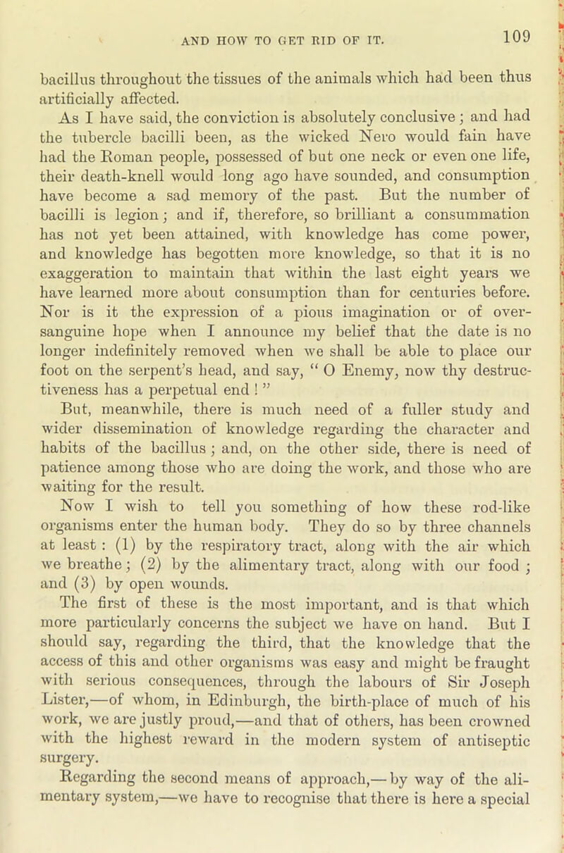 bacillus throughout the tissues of the animals which had been thus artificially aflPected. As I have said, the conviction is absolutely conclusive ; and had the tubercle bacilli been, as the wicked Nero would fain have had the Eoman people, possessed of but one neck or even one life, their death-knell wonld long ago have sounded, and consumption have become a sad memoi-y of the past. But the number of bacilli is legion; and if, therefore, so brilliant a consummation has not yet been attained, with knowledge has come power, and knowledge has begotten more knowledge, so that it is no exaggeration to maintain that within the last eight years we have learned more about consumption than for centuries before. Nor is it the expression of a pious imagination or of over- sanguine hope when I announce my belief that the date is no longer indefinitely removed when we shall be able to place our foot on the serpent’s head, and say, “ O Enemy, now thy destruc- tiveness has a perpetual end ! ” But, meanwhile, there is much need of a fuller study and wider dissemination of knowledge regarding the character and habits of the bacillus; and, on the other side, there is need of patience among those who ai-e doing the work, and those who are waiting for the result. Now I wish to tell you something of how these rod-like organisms enter the human body. They do so by three channels at least : (1) by the respiratory tract, along with the air which we breathe; (2) by the alimentary tract, along with our food ; and (3) by open wounds. The first of these is the most important, and is that which more particularly concerns the subject we have on hand. But I should say, regarding the third, that the knowledge that the access of this and other organisms was easy and might be fraught with serious consequences, through the labours of Sir Joseph Lister,—of whom, in Edinburgh, the birth-place of much of his work, we are justly proud,—and that of others, has been ci'owned with the highest reward in the modern system of antiseptic surgery. Regarding the second means of approach,— by way of the ali- mentary system,—we have to recognise that there is here a special