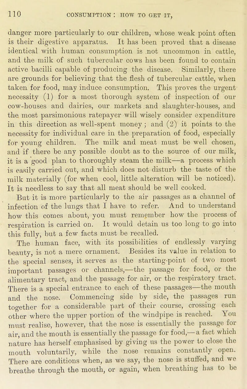 danger more particularly to our children, whose weak point often is their digestive apparatus. It has been proved that a disease identical with human consumption is not uncommon in cattle, and the milk of such tubercular cows has been found to contain active bacilli capable of producing the disea:se. Similarly, there are grounds for believing that the flesh of tubercular cattle, when taken for food, may induce consumption. This proves the urgent necessity (1) for a most thorough system of inspection of our cow-houses and dairies, our markets and slaughter-houses, and the most parsimonious ratepayer will wisely consider expenditure in this direction as well-spent money; and (2) it points to the necessity for individual care in the preparation of food, especially for young children. The milk and meat must be well chosen, and if there be any possible doubt as to the source of our milk, it is a good plan to thoroughly steam the milk—a process which is easily carried out, and which does not disturb the taste of the milk materially (for when cool, little alteration will be noticed). It is needless to say that all meat should be well cooked. But it is more particularly to the air passages as a channel of infection of the lungs that I have to refer. And to understand how this comes about, you must remember how the process of respiration is carried on. It would detain us too long to go into this fully, but a few facts must be recalled. The human face, with its possibilities of endlessly varying beauty, is not a mere ornament. Besides its value in relation to the special senses, it serves as the starting-point of two most important passages or channels,—the passage for food, or the alimentary tract, and the passage for air, or the respiratory tract. There is a special entrance to each of these passages—the mouth and the nose. Commencing side by side, the passages run together for a considerable part of their course, crossiug each other where the upper portion of the windpipe is reached. You must realise, however, that the nose is essentially the passage for air, and the mouth is essentially the passage for food,—a fact which nature has herself emphasised by giving us the power to close the mouth voluntarily, while the nose remains constantly open. There are conditions when, as we say, the nose is stufled, and we breathe through the mouth, or again, when breathing has to be